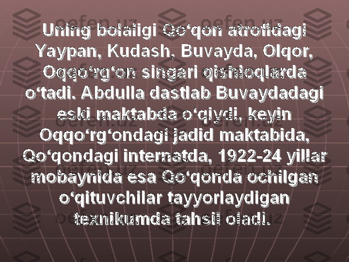 Uning bolaligi Qo‘qon atrofidagi Uning bolaligi Qo‘qon atrofidagi 
Yaypan, Kudash, Buvayda, Olqor, Yaypan, Kudash, Buvayda, Olqor, 
Oqqo‘rg‘on singari qishloqlarda Oqqo‘rg‘on singari qishloqlarda 
o‘tadi. Abdulla dastlab Buvaydadagi o‘tadi. Abdulla dastlab Buvaydadagi 
eski maktabda o‘qiydi, keyin eski maktabda o‘qiydi, keyin 
Oqqo‘rg‘ondagi jadid maktabida, Oqqo‘rg‘ondagi jadid maktabida, 
Qo‘qondagi internatda, 1922-24 yillar Qo‘qondagi internatda, 1922-24 yillar 
mobaynida esa Qo‘qonda ochilgan mobaynida esa Qo‘qonda ochilgan 
o‘qituvchilar tayyorlaydigan o‘qituvchilar tayyorlaydigan 
texnikumda tahsil oladi.texnikumda tahsil oladi.
   