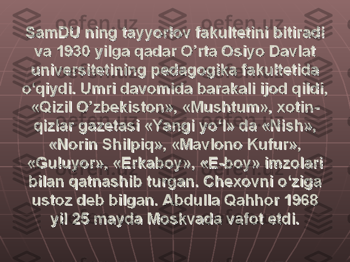 SamDU ning tayyorlov fakultetini bitiradi SamDU ning tayyorlov fakultetini bitiradi 
va 1930 yilga qadar O’rta Osiyo Davlat va 1930 yilga qadar O’rta Osiyo Davlat 
universitetining pedagogika fakultetida universitetining pedagogika fakultetida 
o‘qiydi. Umri davomida barakali ijod qildi, o‘qiydi. Umri davomida barakali ijod qildi, 
«Qizil O’zbekiston», «Mushtum», xotin-«Qizil O’zbekiston», «Mushtum», xotin-
qizlar gazetasi «Yangi yo‘l» da «Nish», qizlar gazetasi «Yangi yo‘l» da «Nish», 
«Norin Shilpiq», «Mavlono Kufur», «Norin Shilpiq», «Mavlono Kufur», 
«Guluyor», «Erkaboy», «E-boy» imzolari «Guluyor», «Erkaboy», «E-boy» imzolari 
bilan qatnashib turgan. Chexovni o‘ziga bilan qatnashib turgan. Chexovni o‘ziga 
ustoz deb bilgan. Abdulla Qahhor 1968 ustoz deb bilgan. Abdulla Qahhor 1968 
yil 25 mayda Moskvada vafot etdi.yil 25 mayda Moskvada vafot etdi. 