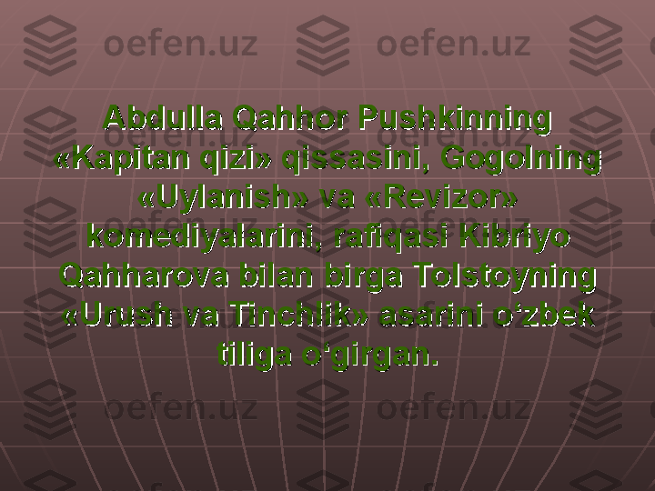 Abdulla Qahhor Pushkinning Abdulla Qahhor Pushkinning 
«Kapitan qizi» qissasini, Gogolning «Kapitan qizi» qissasini, Gogolning 
«Uylanish» va «Revizor» «Uylanish» va «Revizor» 
komediyalarini, rafiqasi Kibriyo komediyalarini, rafiqasi Kibriyo 
Qahharova bilan birga Tolstoyning Qahharova bilan birga Tolstoyning 
«Urush va Tinchlik» asarini o‘zbek «Urush va Tinchlik» asarini o‘zbek 
tiliga o‘girgan.tiliga o‘girgan. 