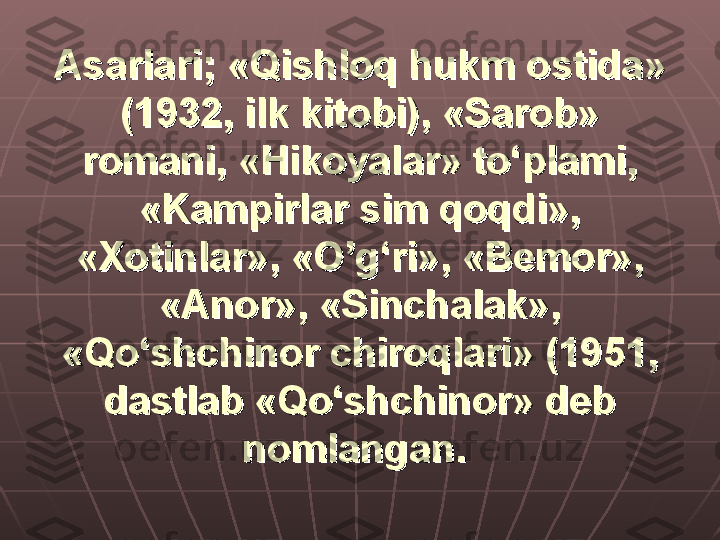 Asarlari; «Qishloq hukm ostida» Asarlari; «Qishloq hukm ostida» 
(1932, ilk kitobi), «Sarob» (1932, ilk kitobi), «Sarob» 
romani, «Hikoyalar» to‘plami, romani, «Hikoyalar» to‘plami, 
«Kampirlar sim qoqdi», «Kampirlar sim qoqdi», 
«Xotinlar», «O’g‘ri», «Bemor», «Xotinlar», «O’g‘ri», «Bemor», 
«Anor», «Sinchalak», «Anor», «Sinchalak», 
«Qo‘shchinor chiroqlari» (1951, «Qo‘shchinor chiroqlari» (1951, 
dastlab «Qo‘shchinor» deb dastlab «Qo‘shchinor» deb 
nomlangan.nomlangan.
   