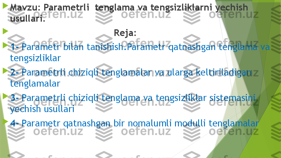 
Mavzu: Parametrli  tenglama va tengsizliklarni yechish 
usullari.

                                      Reja:

1-  Parametr bilan tanishish.Parametr qatnashgan tenglama va 
tengsizliklar

2-  Parametrli chiziqli tenglamalar va ularga keltiriladigan 
tenglamalar

3-  Parametrli chiziqli tenglama va tengsizliklar sistemasini 
yechish usullari

4-  Parametr qatnashgan bir nomalumli modulli tenglamalar                 