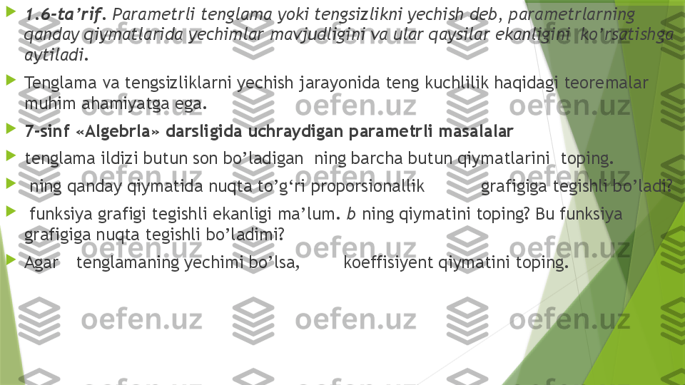 
1.6-ta’rif.  Parametrli tenglama yoki tengsizlikni yechish deb, parametrlarning 
qanday qiymatlarida yechimlar mavjudligini va ular qaysilar ekanligini  ko’rsatishga 
aytiladi .

Tenglama va tengsizliklarni yechish jarayonida teng kuchlilik haqidagi teoremalar 
muhim ahamiyatga ega.

7-sinf «Algebrla» darsligida uchraydigan parametrli masalalar

tenglama ildizi butun son bo’ladigan  ning barcha butun qiymatlarini  toping.

  ning qanday qiymatida nuqta to’g‘ri proporsionallik           grafigiga tegishli bo’ladi?

  funksiya grafigi tegishli ekanligi ma’lum.  b  ning qiymatini toping? Bu funksiya 
grafigiga nuqta tegishli bo’ladimi?

Agar tenglamaning yechimi bo’lsa,     koeffisiyent qiymatini toping.                 