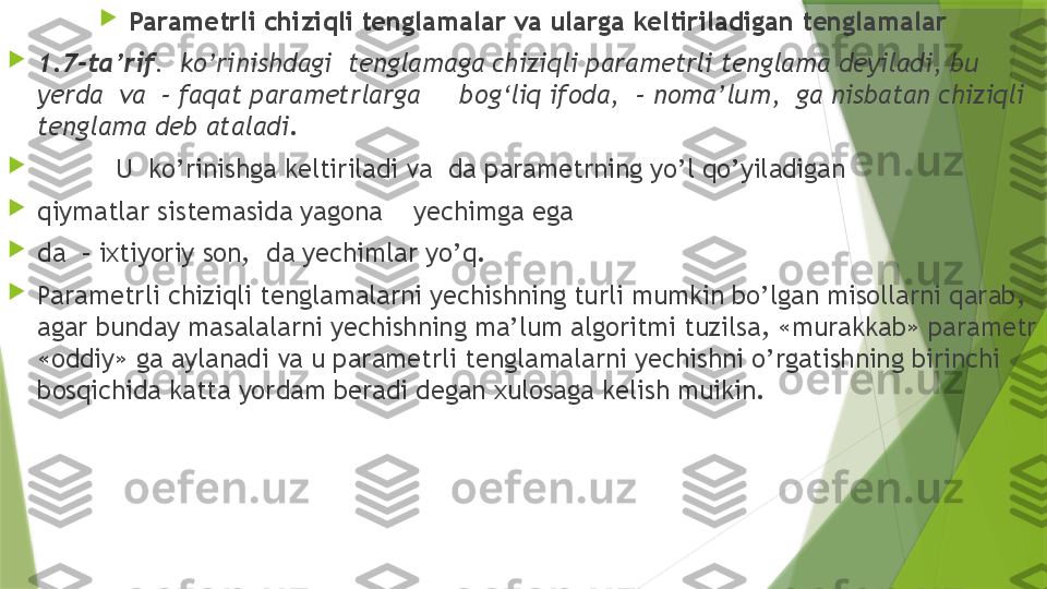 
Parametrli chiziqli tenglamalar va ularga keltiriladigan tenglamalar

1.7-ta’rif .  ko’rinishdagi  tenglamaga chiziqli parametrli tenglama deyiladi, bu 
yerda  va  – faqat parametrlarga     bog‘liq ifoda,  – noma’lum,  ga nisbatan chiziqli 
tenglama deb ataladi .

U  ko’rinishga keltiriladi va  da parametrning yo’l qo’yiladigan

qiymatlar sistemasida yagona      yechimga ega 

da  – ixtiyoriy son,  da yechimlar yo’q.

Parametrli chiziqli tenglamalarni yechishning turli mumkin bo’lgan misollarni qarab, 
agar bunday masalalarni yechishning ma’lum algoritmi tuzilsa, «murakkab» parametr 
«oddiy» ga aylanadi va u parametrli tenglamalarni yechishni o’rgatishning birinchi 
bosqichida katta yordam beradi degan xulosaga kelish muikin.                 