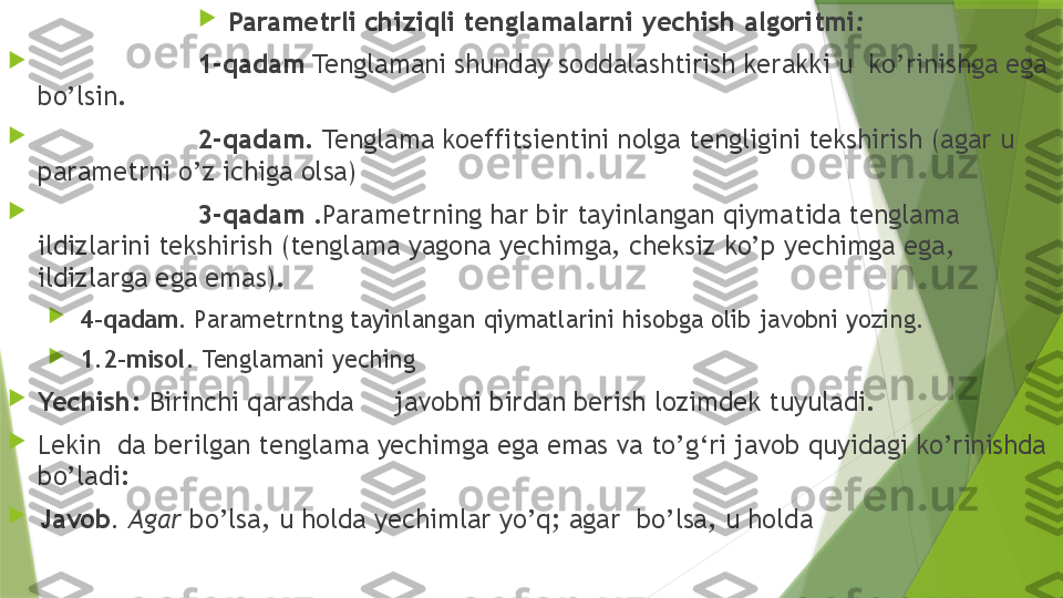 
Parametrli chiziqli tenglamalarni yechish algoritmi :

1-qadam  Tenglamani shunday soddalashtirish kerakki u  ko’rinishga ega 
bo’lsin.

2-qadam . Tenglama koeffitsientini nolga tengligini tekshirish (agar u 
parametrni o’z ichiga olsa) 

3-qadam  .Parametrning har bir tayinlangan qiymatida tenglama 
ildizlarini tekshirish (tenglama yagona yechimga, cheksiz ko’p yechimga ega, 
ildizlarga ega emas).

  4-qadam . Parametrntng tayinlangan qiymatlarini hisobga olib javobni yozing.

  1.2-misol .  Tenglamani yeching 

Yechish:   Birinchi qarashda     javobni birdan berish lozimdek tuyuladi.

Lekin  da berilgan tenglama yechimga ega emas va to’g‘ri javob quyidagi ko’rinishda 
bo’ladi:

Javob . Agar  bo’lsa, u holda yechimlar yo’q; agar  bo’lsa, u holda                 