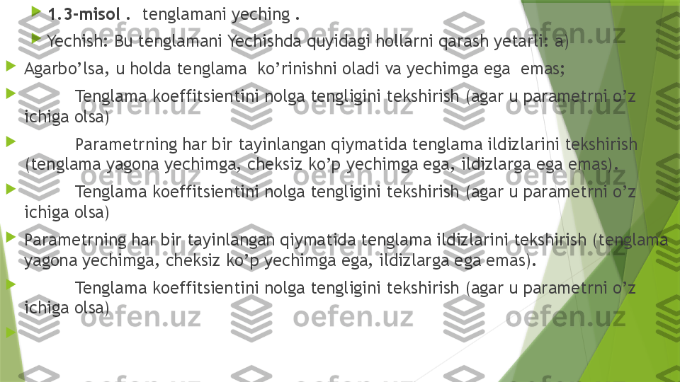 
1.3-misol  .    tenglamani yeching .

Yechish: Bu tenglamani Yechishda quyidagi hollarni qarash yetarli: a)

Agarbo’lsa, u holda tenglama  ko’rinishni oladi va yechimga ega  emas;

Tenglama koeffitsientini nolga tengligini tekshirish (agar u parametrni o’z 
ichiga olsa) 

Parametrning har bir tayinlangan qiymatida tenglama ildizlarini tekshirish 
(tenglama yagona yechimga, cheksiz ko’p yechimga ega, ildizlarga ega emas).

Tenglama koeffitsientini nolga tengligini tekshirish (agar u parametrni o’z 
ichiga olsa) 

Parametrning har bir tayinlangan qiymatida tenglama ildizlarini tekshirish (tenglama 
yagona yechimga, cheksiz ko’p yechimga ega, ildizlarga ega emas).

Tenglama koeffitsientini nolga tengligini tekshirish (agar u parametrni o’z 
ichiga olsa) 
                 