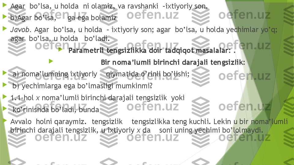 
Agar  bo’lsa, u holda  ni olamiz, va ravshanki  –ixtiyoriy son.

b)Agar bo’lsa,     ga ega bolamiz 

Javob.  Agar  bo’lsa, u holda  – ixtiyoriy son; agar  bo’lsa, u holda yechimlar yo’q; 
agar  bo’lsa, u holda   bo’ladi.

  Parametrli tengsizlikka doir tadqiqot masalalar:  .

Bir noma’lumli birinchi darajali tengsizlik:

  a) noma’lumning ixtiyoriy    qiymatida o’rinli bo’lishi;

  b) yechimlarga ega bo’lmasligi mumkinmi?

1.1-hol  x  noma’lumli birinchi darajali tengsizlik  yoki

  ko’rinishda bo’ladi, bunda 

Avvalo  holni qaraymiz.   tengsizlik    tengsizlikka teng kuchli. Lekin u bir noma’lumli 
birinchi darajali tengsizlik, u ixtiyoriy  x  da    soni uning yechimi bo’lolmaydi.                 