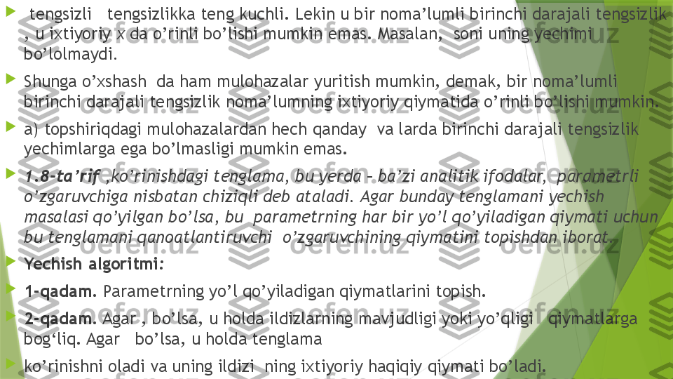 
  tengsizli   tengsizlikka teng kuchli. Lekin u bir noma’lumli birinchi darajali tengsizlik 
, u ixtiyoriy  x  da o’rinli bo’lishi mumkin emas. Masalan,  soni uning yechimi 
bo’lolmaydi .

Shunga o’xshash  da ham mulohazalar yuritish mumkin, demak, bir noma’lumli 
birinchi darajali tengsizlik noma’lumning ixtiyoriy qiymatida o’rinli bo’lishi mumkin.

a) topshiriqdagi mulohazalardan hech qanday    va larda birinchi darajali tengsizlik 
yechimlarga ega bo’lmasligi mumkin emas.

1.8-ta’rif  ,ko’rinishdagi tenglama, bu yerda  –  ba’zi analitik ifodalar,    parametrli  
o’zgaruvchiga nisbatan chiziqli deb ataladi. Agar bunday tenglamani yechish 
masalasi qo’yilgan bo’lsa, bu  parametrning har bir yo’l qo’yiladigan qiymati uchun 
bu tenglamani qanoatlantiruvchi  o’zgaruvchining qiymatini topishdan iborat.

Yechish algoritmi :

1-qadam.  Parametrning yo’l qo’yiladigan qiymatlarini topish.

2-qadam.  Agar , bo’lsa, u holda ildizlarning mavjudligi yoki yo’qligi   qiymatlarga 
bog‘liq. Agar   bo’lsa, u holda tenglama 

ko’rinishni oladi va uning ildizi  ning ixtiyoriy haqiqiy qiymati bo’ladi.                  