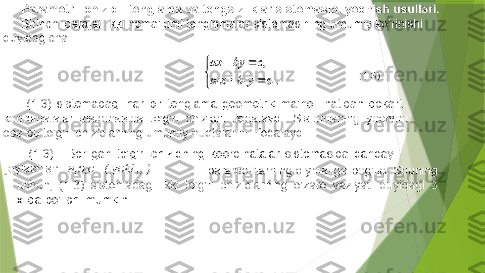 

	
		
		
.	
,	
1	1	1	c	y	b	x	a	
c	by	axParametrli chiziqli tenglama va tengsizliklar sistemasini yechish usullari.
Birinchi darajali ikki noma’lumi tenglamalar sistemasining umumiy ko’rinishi 
quyidagicha: 
  (1.3)  .  Berilgan  to’g’ri  chiziqning  koordinatalar  sistemasida  qanday 
joylashish i   a,b,c   ( yoki ,, )  (1 .3 )  sistemadagi  h ar  bir  tenglama  geometrik  ma’no  jihat i dan  dekart   
koordinatalar  sistemasida  to’g’ri  chiziqni  ifodalaydi.  Sistemaning  yechimi 
esa bu to’g’ri chiziqlarning umumiy nuqtalarini   ifodalaydi.
                                                parametrlarning qiymatiga bog’liq. Shuning 
uchun,  (1.3)  sistemadagi  ikki  to’g’ri  chiziqlarning  o’zaro  vaziyati  quyidagi  3 
xilda bo’lishi mumkin.           (1.3)

 
.,
111 cybxa cbyax                 