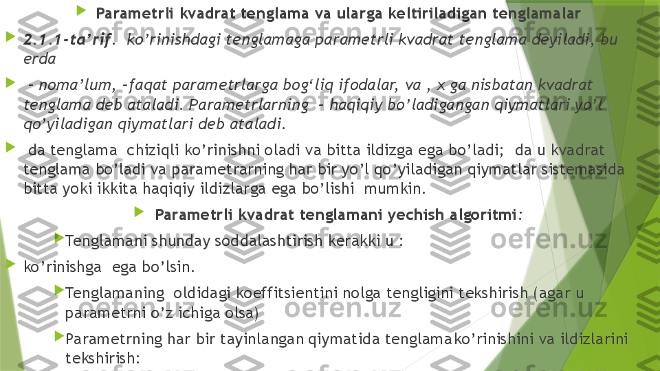 
Parametrli kvadrat tenglama va ularga keltiriladigan tenglamalar

2.1.1-ta’rif .  ko’rinishdagi tenglamaga parametrli kvadrat tenglama deyiladi, bu 
erda 

 –  noma’lum, –faqat parametrlarga bog‘liq ifodalar, va , x ga nisbatan kvadrat 
tenglama deb ataladi. Parametrlarning  – haqiqiy bo’ladigangan qiymatlari yo’l 
qo’yiladigan qiymatlari deb ataladi.

  da tenglama  chiziqli ko’rinishni oladi va bitta ildizga ega bo’ladi;  da u kvadrat 
tenglama bo’ladi va parametrarning har bir yo’l qo’yiladigan qiymatlar sistemasida 
bitta yoki ikkita haqiqiy ildizlarga ega bo’lishi  mumkin.

Parametrli kvadrat tenglamani yechish algoritmi :

Tenglamani shunday soddalashtirish kerakki u :  

ko’rinishga  ega bo’lsin.

Tenglamaning  oldidagi koeffitsientini nolga tengligini tekshirish (agar u 
parametrni o’z ichiga olsa) 

Parametrning har bir tayinlangan qiymatida tenglama ko’rinishini va ildizlarini 
tekshirish:                 