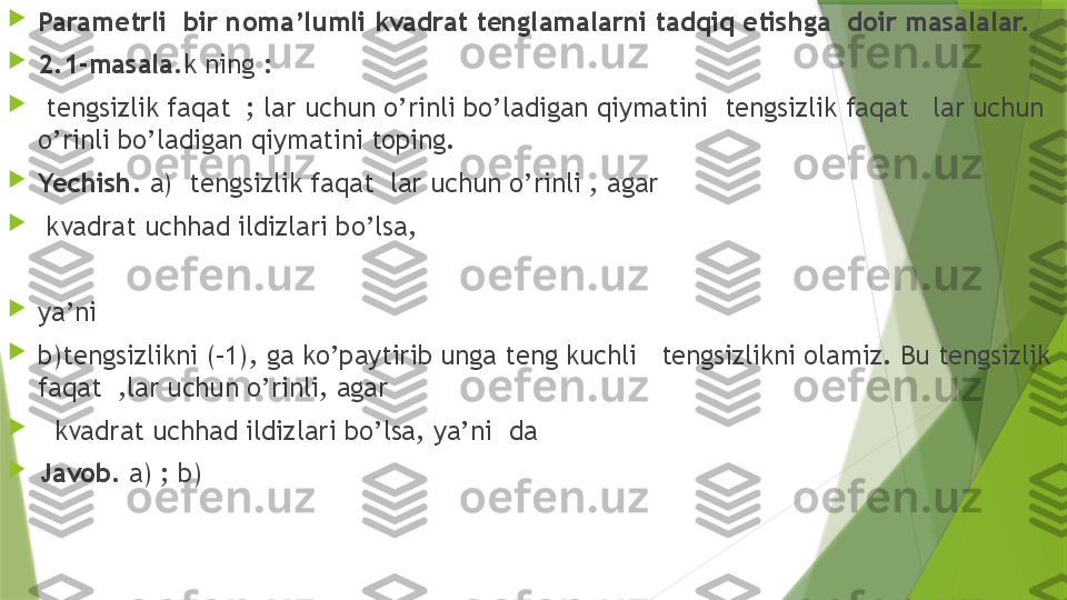 
Parametrli  bir noma’lumli kvadrat tenglamalarni tadqiq etishga  doir masalalar.

2.1-masala .k ning :

  tengsizlik faqat  ; lar uchun o’rinli bo’ladigan qiymatini  tengsizlik faqat   lar uchun 
o’rinli bo’ladigan qiymatini toping.

Yechish.  a)  tengsizlik faqat  lar uchun o’rinli , agar

  kvadrat uchhad ildizlari bo’lsa, 

ya’ni

b)tengsizlikni (–1), ga ko’paytirib unga teng kuchli   tengsizlikni olamiz. Bu tengsizlik 
faqat  ,lar uchun o’rinli, agar

    kvadrat uchhad ildizlari bo’lsa, ya’ni  da

Javob.  a) ; b)                  