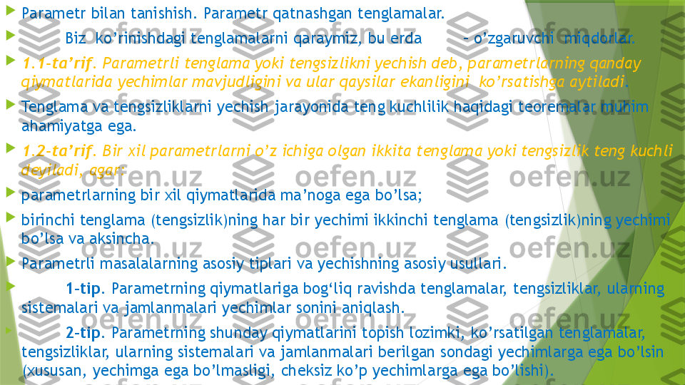 
Parametr bilan tanishish. Parametr qatnashgan tenglamalar.

Biz  ko’rinishdagi tenglamalarni qaraymiz, bu erda   – o’zgaruvchi  miqdorlar.

1.1-ta’rif.  Parametrli tenglama yoki tengsizlikni yechish deb, parametrlarning qanday 
qiymatlarida yechimlar mavjudligini va ular qaysilar ekanligini  ko’rsatishga aytiladi .

Tenglama va tengsizliklarni yechish jarayonida teng kuchlilik haqidagi teoremalar muhim 
ahamiyatga ega.

1.2-ta’rif.  Bir xil parametrlarni o’z ichiga olgan ikkita tenglama yoki tengsizlik teng kuchli 
deyiladi, agar :

parametrlarning bir xil qiymatlarida ma’noga ega bo’lsa;

birinchi tenglama (tengsizlik)ning har bir yechimi ikkinchi tenglama (tengsizlik)ning yechimi 
bo’lsa va aksincha.

Parametrli masalalarning asosiy tiplari va yechishning asosiy usullari.

1-tip.  Parametrning qiymatlariga bog‘liq ravishda tenglamalar, tengsizliklar, ularning 
sistemalari va jamlanmalari yechimlar sonini aniqlash.

2-tip.  Parametrning shunday qiymatlarini topish lozimki, ko’rsatilgan tenglamalar, 
tengsizliklar, ularning sistemalari va jamlanmalari berilgan sondagi yechimlarga ega bo’lsin 
(xususan, yechimga ega bo’lmasligi, cheksiz ko’p yechimlarga ega bo’lishi).                 