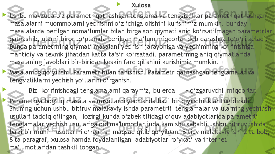 
Xulosa

Ushbu mavzuda biz   parametr qatnashgan tenglama va tengsizliklar parametr qatnashgan 
masalalarni muommolarni yechishni o‘z ichiga olishini kurishimiz mumkin. bunday 
masalalarda berilgan noma’lumlar bilan birga son qiymati aniq ko‘rsatilmagan parametrlar 
qatnashib, ularni biror to‘plamda berilgan ma’lum miqdorlar deb qarashga to‘g‘ri keladi. 
Bunda parametrning qiymati masalani yechish jarayoniga va yechimning ko‘rinishiga 
mantiqiy va texnik jihatdan katta ta’sir ko‘rsatadi. parametrning aniq qiymatlarida 
masalaning javoblari bir–biridan keskin farq qilishini kurishimiz mumkin.

Masalaning qo‘yilishi.   Parametr bilan tanishish. Parametr qatnashgan tenglamalar va 
tengsizliklarni yechish yo‘llarini o‘rganish.

Biz  ko‘rinishdagi tenglamalarni qaraymiz, bu erda   – o‘zgaruvchi  miqdorlar.

Parametrga bog‘liq masala va misollarni yechishda bazi bir qiyinchiliklar tug‘diradi . 
Shuning uchun ushbu bitiruv malakaviy ishda  parametrli   tenglamalar va ularning yechilish 
usullari tadqiq qilingan, Hozirgi kunda o‘zbek tilidagi o‘quv adabiyotlarida parametrli 
tenglamalar yechish usullariga oid ma'lumotlar juda kam shu sababli ushbu bitiruv ishida 
ba'zi bir muhim usullarini o‘rganish maqsad qilib qo‘yilgan. Bitiuv malakaviy ishi 2 ta bob, 
8 ta paragraf, xulosa hamda foydalanilgan  adabiyotlar ro‘yxati va internet 
ma lumotlaridan tashkil topgan. ʼ                 