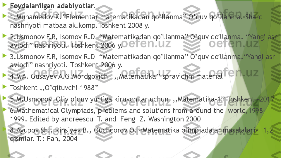 
Foydalanilgan adabiyotlar.

1.Muhamedov K.”Elementar matematikadan qo’llanma”  O’quv qo’llanma.  Sharq 
nashriyoti matbaa ak.komp.Toshkent  200 8 y.

2.Usmonov F.R, Isomov R.D  “Matematikadan qo’llanma” O’ quv qo llanmaʻ . “Yangi asr 
avlodi” nashriyoti.  T oshkent  200 6  y.

3. Usmonov F.R, Isomov R.D  “Matematikadan qo’llanma” O’ quv qo llanma
ʻ .“Yangi asr 
avlodi” nashriyoti.  T oshkent  200 6  y.

4. V.A. Gusayev A.G.Mordgovich   ,,Matematika’’ spravichni material 

Toshkent ,,O’qituvchi-1988’’

5.M.Usmonov  Oliy o’quv yurtiga kiruvchilar uchun  ,,Matematika-1’’ Toshkent -2017

6. Mathematical Olympiads, problems and solutions from around the  world,1998-
1999. Edited by andreescu  T. and  Feng  Z. Washington 2000

8.Ayupov Sh., Rihsiyev B., Quchqorov O. «Matematika olimpiadalar masalalari»  1,2 
qismlar. T.: Fan, 2004                  