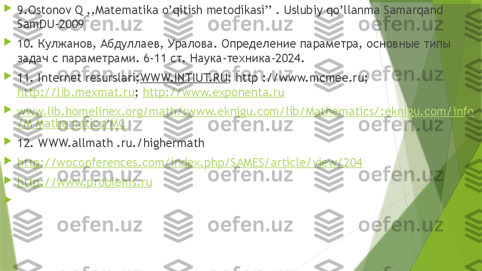 
9.Ostonov Q ,,Matematika o’qitish metodikasi’’ . Uslubiy qo’llanma Samarqand 
SamDU-2009

10.  Кулжанов, Абдуллаев, Уралова. Определение параметра, основные типы 
задач с параметрами. 6-11 ст. Наука-техника-2024.

11. Internet resurslari; WWW.INTIUT.RU ; http ://www.mcmee.ru; 
http://lib.mexmat.ru ;  http://www.exponenta.ru

www.lib.homelinex.org/math/;www.eknigu.com/lib/Mathematics/;eknigu.com/info
/M Mathematics/MC

12. WWW.allmath .ru./highermath

http://woconferences.com/index.php/SAMES/article/view/204

http://www.problems.ru

                  