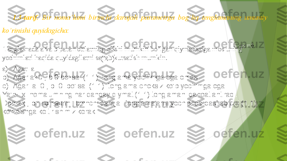 1.3-tarif.  Bir  noma’lumi  birinchi  darajali  parametrga  bog’liq  tenglamaning  umumiy 
ko’rinishi quyidagicha: 
ax=b         
                                                       (1.1)  Tenglamada  a va b parametrlarning olishi mumkin bo’lgan qiymatlariga mos uning 
yechimlari haqida quyidagilarni sanab kursatish mumkin.
a) Agar   a
b) Agar a=0 , b   0 bo’lsa  (1.1)  tenglama yechimga ega emas.
c) Agar  a=0 , b=0  bo’lsa  (1.1)  tenglama cheksiz ko’p yechimga ega.
Ya’ni  x  nomalumning har qanday qiymati(1.1) tenglamani qanoatlantiradi.
Demak , bir nomalumli birinchi darajali tenglamalarni yechishda dastlab uni (1.1) 
ko’rinishga keltirishimiz kerak .                 