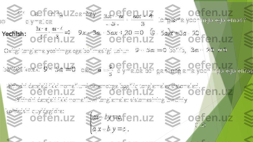 Yechish:  3	
4	
5	
3		
	
	ax	a	x
        1 .1-
misol .  a   ning  qanday 
qiymatida     tenglama yechimga ega emas?	
0	
3	
4	
5	
3	
	
	
	
	ax	a	x	
0	20	5	3	9					ax	a	x			20	3	5	9				a	x	a
Oxirgi tenglama yechimga ega bo’lmasligi uchun 	
0	5	9			a	
0	5	9			a bo’lib,	0	20	3			a
bo’lishi kerak . 	
0	5	9			a
dan 	
5
9	
	a
  qiymatda berilgan   tenglama yechimga ega emas . 
B irinchi darajali ikki noma’lumi parametrga bog’liq tenglamalar sistemalari . 
Birinchi darajali ikki noma’lumi tenglamalar sistemasining umumiy 
ko’rinishi quyidagicha: 	


	
		
		
.	
,	
1	1	1	c	y	b	x	a	
c	by	ax
         (1.2)	
3	
4	
5	
3		
	
	ax	a	x	
0	
3	
4	
5	
3	
	
	
	
	ax	a	x	
0	20	5	3	9					ax	a	x			20	3	5	9				a	x	a	
0	5	9			a	
0	5	9			a	0	20	3			a	
0	5	9			a	
5
9	
	a	


	
		
		
.	
,	
1	1	1	c	y	b	x	a	
c	by	ax                 