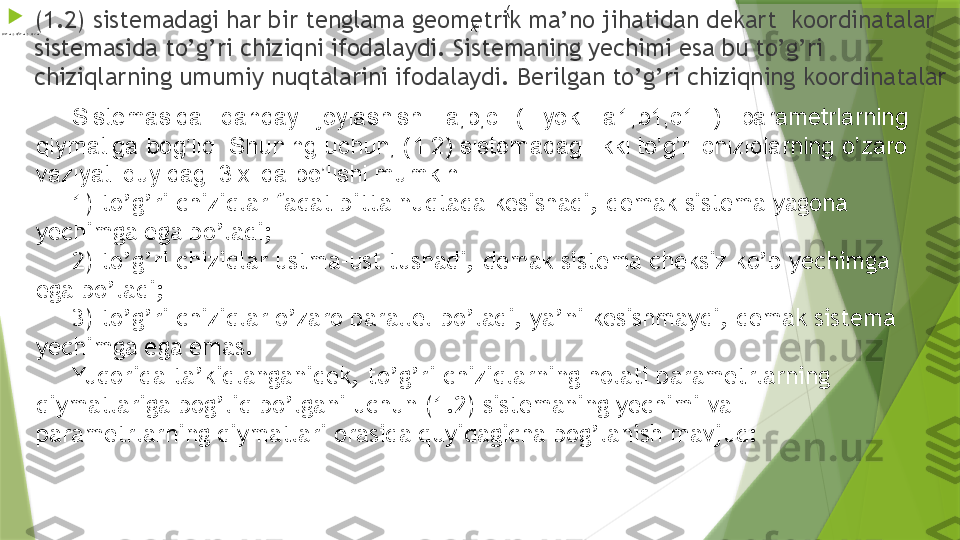 
(1 .2 ) sistemadagi  h ar bir tenglama geometrik ma’no jihat i dan dekart  koordinatalar 
sistemasida to’g’ri chiziqni ifodalaydi. Sistemaning yechimi esa bu to’g’ri 
chiziqlarning umumiy nuqtalarini ifodalaydi. Berilgan to’g’ri chiziqning koordinatalar 
  (
ki 1	1	1	,	,	c	b	a
Sistemasida  qanday  joylashishi  a,b,c  (  yoki  a1,b1,c1  )   parametrlarning 
qiymatiga bog’liq. Shuning uchun, (1.2) sistemadagi ikki to’g’ri chiziqlarning o’zaro 
vaziyati quyidagi 3 xilda bo’lishi mumkin.
1) to’g’ri chiziqlar faqat bitta nuqtada kesishadi, demak sistema yagona 
yechimga ega bo’ladi; 
2) to’g’ri chiziqlar ustma-ust tushadi, demak sistema cheksiz ko’p yechimga 
ega bo’ladi; 
3) to’g’ri chiziqlar o’zaro parallel bo’ladi, ya’ni kesishmaydi, demak sistema 
yechimga ega emas. 
Yuqorida ta’kidlanganidek, to’g’ri chiziqlarning holati parametrlarning 
qiymatlariga bog’liq bo’lgani uchun (1.2) sistemaning yechimi va 
parametrlarning qiymatlari orasida quyidagicha bog’lanish mavjud: 
 	1	1	1	,	,	c	b	a                 