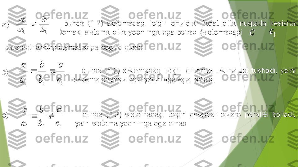  1	1	b
b	
a
a	
	
с	1	с
a)    -  bunda  (1 .2 )  sistemadagi  to’g’ri  chiziqlar  faqat  bitta  nuqtada  kesishadi. 
Demak, sistema bitta yechimga ega bo’ladi (sistemadagi 
  parametrlarning qiymatlariga bog’liq emas .  	
1	1	1	c
c	
b
b	
a
a	
	
  -  bunda  (1.2)  sistemadagi  to’g’ri  chiziqlar  ustma-ust  tushadi,  ya’ni 
sistema cheksiz ko’p yechimga ega bo’ladi;b) 
c) 	
1	1	1	c
c	
b
b	
a
a	
	   -  bunda  (1 .2 )  sistemadagi  to’g’ri  chiziqlar  o’zaro  parallel  bo’ladi, 
ya’ni sistema yechimga ega emas . .	
1	1	b
b	
a
a	
	
с	1	с	
1	1	1	c
c	
b
b	
a
a	
		
1	1	1	c
c	
b
b	
a
a	
	                 