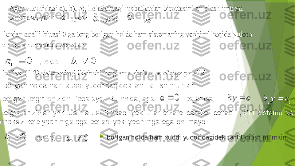 
bo’lgan holda ham xuddi yuqoridagidek tahlil qilish mumkin.1	a	
1	b	1	
c	
0	1		a	0	1		bAgar yuqoridagi a), b), c), holatlardagi nisbatlardan birortasini aniqlash imkoni 
bo’lmasa, ya’ni 
,  yoki 
,  yoki 
  lardan aqalli bittasi 0 ga teng bo’lgan holda ham sistemaning yechimi haqida xulosa 
chiqarish mumkin. Masalan 
, lekin 
  bo’lsa, (1 .2 ) sistemadagi ikkinchi tenglama absissalar o’qiga parallel 	
0		a	c	by		1	1	c	y	b		
0	1		b	0	1		a
bo’lgan to’g’ri chiziqni ifodalaydi. Bu holda, agar    bajarilsa ,   va 
  to’g’ri  chiziqlar  yoki  ustma-ust  tushadi  yoki  ular  o’zaro  parallel  bo’ladi,  ya’ni  sistema  yo 
cheksiz ko’p yechimga ega bo’ladi yoki yechimga ega bo’lmaydi . 
  bo’lib,   bo’lgan holda ham xuddi yuqoridagidek tahlil qilish mumkin.
1	a	
1	b	1	c	
0	1		a	0	1		b	
0		a	c	by		1	1	c	y	b		
0	1		b	0	1		a                 