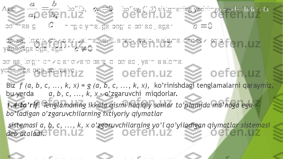 

Biz   f (a, b, c, ..., k, x) = g (a, b, c, ..., k, x),   ko’rinishdagi tenglamalarni qaraymiz, 
bu yerda  a, b, c, ..., k, x  – o’zgaruvchi  miqdorlar.

1.4 -ta’rif . Tenglamaning ikkala qismi haqiqiy sonlar to’plamida ma’noga ega 
bo’ladigan o’zgaruvchilarning ixtiyoriy qiymatlar 

  sistemasi a, b, c, ..., k, x o’zgaruvchilarning yo’l qo’yiladigan qiymatlar sistemasi 
deb ataladi.1	1	b
b	
a
a	
	0	1		сAgar     bo’lib, 
  bo’lsa, (1.2) sistemaning yechimga ega bo’lish yoki 	
c	0		c	
0		c
bo’lmasligi 
  ning qiymatiga bog’liq bo’ladi, agar 
  bo’lsa,  to’g’ri  chiziqlar  ustma-ust  tushadi,  ya’ni  sistema  cheksiz  ko’p 
yechimga ega; agar  
  bo’lsa, to’g’ri chiziqlar o’zaro parallel bo’ladi, ya’ni sistema 
yechimga ega bo’lmaydi .	
1	1	b
b	
a
a	
	0	1		с	
c	0		c	
0		c                 