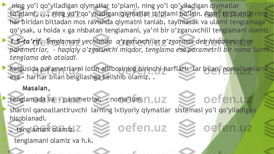 
  ning yo’l qo’yiladigan qiymatlar to’plami, ning yo’l qo’yiladigan qiymatlar 
to’plami, ..., ning yo’l qo’yiladigan qiymatlar to’plami bo’lsin. Agar  to’plamlarning 
har biridan bittadan mos ravishda qiymatni tanlab, tayinlasak va ularni tenglamaga 
qo’ysak, u holda x ga nisbatan tenglamani, ya’ni bir o’zgaruvchili tenglamani olamiz.

1.5-ta’rif.  Tenglamani yechishda  o’zgaruvchilar o’zgarmas deb hisoblanadi va 
parametrlar,  – haqiqiy o’zgaruvchi miqdor, tenglama esa parametrli bir noma’lumli 
tenglama deb ataladi.

Kelgusida parametrlarni lotin alifbosining birinchi harflari:    lar bilan, noma’lumlarni 
esa – harflar bilan belgilashga kelishib olamiz. .
Masalan,   

tenglamada va  – parametrlar,  – noma’lum.

shartni qanoatlantiruvchi  larning ixtiyoriy qiymatlar  sistemasi yo’l qo’yiladigan 
hisoblanadi.

,  tenglamani olamiz.

   tenglamani olamiz va h.k.                 