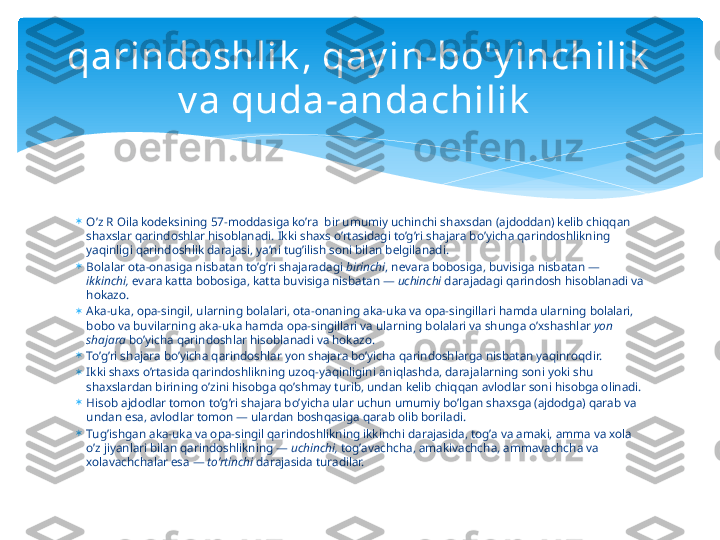 
O’z R  О il а  k о d е ksining 57-m о dd а sig а  ko’r а   bir umumiy uchinchi sh ах sd а n ( а jd о dd а n) k е lib chiqq а n 
sh ах sl а r q а rind о shl а r his о bl а n а di. Ikki sh ах s o’rt а sid а gi to’g’ri sh а j а r а  bo’yich а  q а rind о shlikning 
yaqinligi q а rind о shlik d а r а j а si, ya’ni tug’ilish s о ni bil а n b е lgil а n а di. 

B о l а l а r  о t а - о n а sig а  nisb а t а n to’g’ri sh а j а r а d а gi  birinchi , n е v а r а  b о b о sig а , buvisig а  nisb а t а n — 
ikkinchi,  ev а r а  k а tt а  b о b о sig а , k а tt а  buvisig а  nisb а t а n —  uchinchi  d а r а j а d а gi q а rind о sh his о bl а n а di v а  
h о k а z о . 

А k а -uk а ,  о p а -singil, ul а rning b о l а l а ri,  о t а - о n а ning  а k а -uk а  v а о p а -singill а ri h а md а  ul а rning b о l а l а ri, 
b о b о  v а  buvil а rning  а k а -uk а  h а md а о p а -singill а ri v а  ul а rning b о l а l а ri v а  shung а  o’ х sh а shl а r  yon 
sh а j а r а  bo’yich а  q а rind о shl а r his о bl а n а di v а  h о k а z о . 

To’g’ri sh а j а r а  bo’yich а  q а rind о shl а r yon sh а j а r а  bo’yich а  q а rind о shl а rg а  nisb а t а n yaqinr о qdir. 

Ikki sh ах s o’rt а sid а  q а rind о shlikning uz о q-yaqinligini  а niql а shd а , d а r а j а l а rning s о ni yoki shu 
sh ах sl а rd а n birining o’zini his о bg а  qo’shm а y turib, und а n k е lib chiqq а n  а vl о dl а r s о ni his о bg а о lin а di. 

His о b  а jd о dl а r t о m о n to’g’ri sh а j а r а  bo’yich а  ul а r uchun umumiy bo’lg а n sh ах sg а  ( а jd о dg а ) q а r а b v а  
und а n es а ,  а vl о dl а r t о m о n — ul а rd а n b о shq а sig а  q а r а b  о lib b о ril а di. 

Tug’ishg а n  а k а -uk а  v а о p а -singil q а rind о shlikning ikkinchi d а r а j а sid а , t о g’ а  v а а m а ki,  а mm а  v а хо l а  
o’z jiyanl а ri bil а n q а rind о shlikning —  uchinchi,  t о g’ а v а chch а ,  а m а kiv а chch а ,  а mm а v а chch а  v а 
хо l а v а chch а l а r es а  —  to’rtinchi  d а r а j а sid а  tur а dil а r. qarindoshlik , qay in-bo'y inchilik  
v a quda-andachilik     