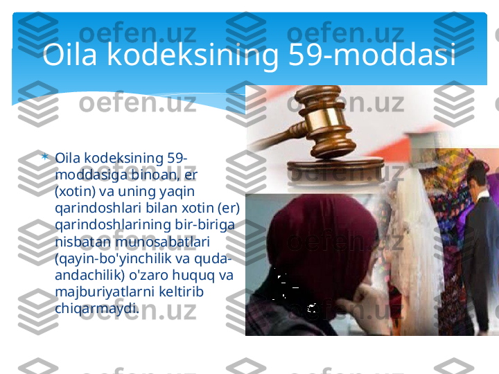 Oila kodeksining 59-moddasi

Oila kodeksining 59-
moddasiga binoan, er 
(xotin) va uning yaqin 
qarindoshlari bilan xotin (er) 
qarindoshlarining bir-biriga 
nisbatan munosabatlari 
(qayin-bo'yinchilik va quda-
andachilik) o'zaro huquq va 
majburiyatlarni keltirib 
chiqarmaydi.   