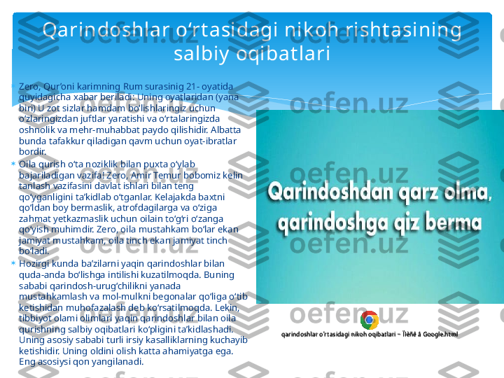 Qarindoshlar o‘rt asidagi nik oh risht asining 
salbiy  oqibat lari

Zero, Qur’oni karimning Rum surasinig 21- oyatida 
quyidagicha xabar beriladi: Uning oyatlaridan (yana 
biri) U zot sizlar hamdam bo‘lishlaringiz uchun 
o‘zlaringizdan juftlar yaratishi va o‘rtalaringizda 
oshnolik va mehr-muhabbat paydo qilishidir. Albatta 
bunda tafakkur qiladigan qavm uchun oyat-ibratlar 
bordir.

Oila qurish o‘ta noziklik bilan puxta o‘ylab 
bajariladigan vazifa! Zero, Amir Temur bobomiz kelin 
tanlash vazifasini davlat ishlari bilan teng 
qo‘yganligini ta’kidlab o‘tganlar. Kelajakda baxtni 
qo‘ldan boy bermaslik, atrofdagilarga va o‘ziga 
zahmat yetkazmaslik uchun oilain to‘g‘ri o‘zanga 
qo‘yish muhimdir. Zero, oila mustahkam bo‘lar ekan 
jamiyat mustahkam, oila tinch ekan jamiyat tinch 
bo‘ladi.

Hozirgi kunda ba’zilarni yaqin qarindoshlar bilan 
quda-anda bo‘lishga intilishi kuzatilmoqda. Buning 
sababi qarindosh-urug‘chilikni yanada 
mustahkamlash va mol-mulkni begonalar qo‘liga o‘tib 
ketishidan muhofazalash deb ko‘rsatilmoqda. Lekin, 
tibbiyot olami olimlari yaqin qarindoshlar bilan oila 
qurishning salbiy oqibatlari ko‘pligini ta’kidlashadi. 
Uning asosiy sababi turli irsiy kasalliklarning kuchayib 
ketishidir. Uning oldini olish katta ahamiyatga ega. 
Eng asosiysi qon yangilanadi.qarindoshlar o'rtasidagi nikoh oqibatlari - Ïîèñê â Google.htmlqarindoshlar o'rt asidagi nikoh oqibatlari - Ïîèñê â Google.html   