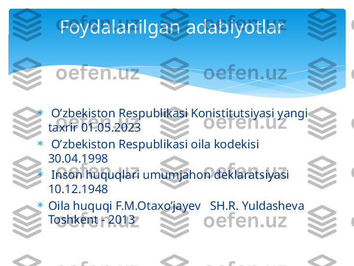 
  O’zbekiston Respublikasi Konistitutsiyasi yangi 
taxrir 01.05.2023

  O’zbekiston Respublikasi oila kodekisi 
30.04.1998

  Inson huquqlari umumjahon deklaratsiyasi 
10.12.1948

Oila huquqi F.M.Otaxo’jayev   SH.R. Yuldasheva 
Toshkent - 2013 Foydalanilgan adabiyotlar     