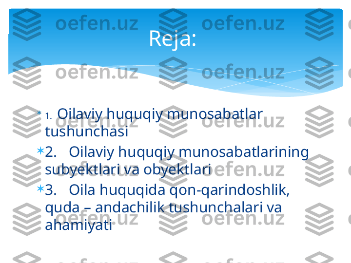 
1.   Oilaviy huquqiy munosabatlar 
tushunchasi

2.   Oilaviy huquqiy munosabatlarining 
subyektlari va obyektlari 

3.   Oila huquqida qon-qarindoshlik, 
quda – andachilik tushunchalari va 
ahamiyati  Reja:    