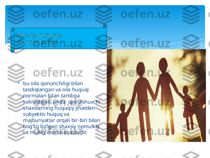 .

bu  о il а  q о nunchiligi bil а n 
t а sdiql а ng а n v а о il а  huquqi 
n о rm а l а ri bil а n t а rtibg а  
s о lin а dig а n‚ und а   q а tn а shuvchi 
sh ах sl а rning huquqiy jih а td а n 
subyektiv huquq v а  
m а jburiyatl а r  о rq а li bir-biri bil а n 
b о g’liq bo’lg а n sh ах siy n о mulkiy 
v а  mulkiy mun о s а b а tl а rdir. .
О il а v iy -huquqiy  
mun о s а b а t l а r   