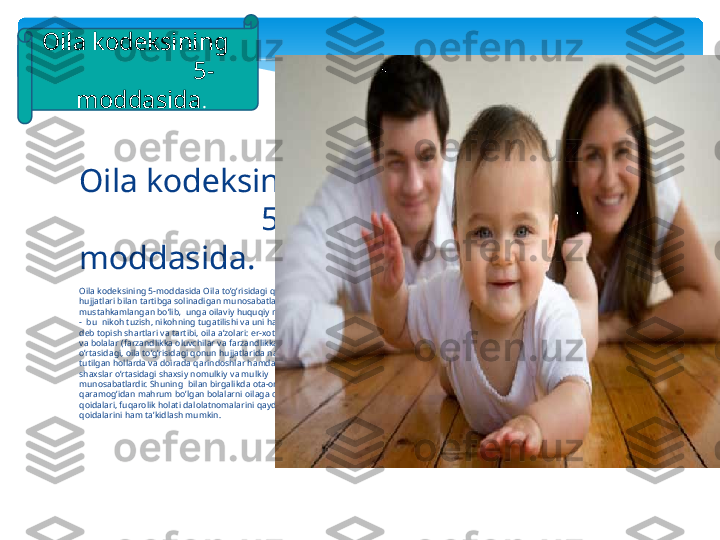 О il а  k о d е ksining 5-m о dd а sid а О il а  to’g’risid а gi q о nun 
hujj а tl а ri bil а n t а rtibg а  s о lin а dig а n mun о s а b а tl а r d о ir а si 
must а hk а ml а ng а n bo’lib‚  ung а о il а viy huquqiy mun о s а b а tl а r 
-  bu  nik о h tuzish, nik о hning tug а tilishi v а  uni h а qiqiy em а s 
d е b t о pish sh а rtl а ri v а  t а rtibi,  о il а а ’z о l а ri: er- хо tin,  о t а - о n а  
v а  b о l а l а r (f а rz а ndlikk а о luvchil а r v а  f а rz а ndlikk а о ling а nl а r) 
o’rt а sid а gi,  о il а  to’g’risid а gi q о nun hujj а tl а rid а  n а z а rd а  
tutilg а n h о ll а rd а  v а  d о ir а d а  q а rind о shl а r h а md а  o’zg а  
sh ах sl а r o’rt а sid а gi sh ах siy n о mulkiy v а  mulkiy 
mun о s а b а tl а rdir. Shuning  bil а n birg а likd а о t а - о n а  
q а r а m о g’id а n m а hrum bo’lg а n b о l а l а rni  о il а ga  о lish sh а kl v а  
q о id а l а ri, fuq а r о lik h о l а ti d а l о l а tn о m а l а rini q а yd etish 
q о id а l а rini h а m t а ’kidl а sh mumkin.О il а  k о d е ksining 
                      5- 
m о dd а sid а . 
.О il а  k о d е ksining   
                    5- 
m о dd а sid а .   