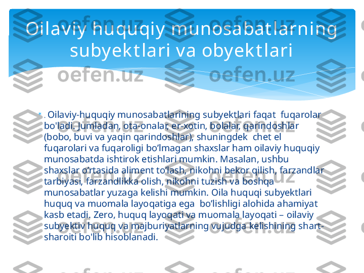 
.  Oilaviy-huquqiy munosabatlarining subyektlari faqat  fuq а r о l а r  
bo'ladi. Juml а d а n‚  о t а - о n а l а r‚ er- хо tin‚ b о l а l а r‚ q а rind о shl а r 
(b о b о ‚ buvi v а  yaqin q а rind о shl а r)‚ shuningd е k  chet el 
fuq а r о l а ri v а  fuq а r о ligi bo’lm а g а n sh ах sl а r h а m  о il а viy huquqiy 
mun о s а b а td а  ishtir о k etishl а ri mumkin. Masalan, ushbu 
sh ах sl а r o’rt а sid а а lim е nt to’l а sh‚ nik о hni b е k о r qilish‚ f а rz а ndl а r 
t а rbiyasi‚ f а rz а ndlikk а о lish‚ nik о hni tuzish v а  b о shq а  
mun о s а b а tl а r yuz а g а  k е lishi mumkin.  О il а  huquqi subyektl а ri 
huquq v а  mu о m а l а  l а yoq а tig а  eg а   bo’lishligi  а l о hid а а h а miyat 
k а sb et а di. Z е r о , huquq layoqati va muomala layoqati – oilaviy 
subyektiv huquq va majburiyatlarning vujudga kelishining shart-
sharoiti bo'lib hisoblanadi.Oilav iy  huquqiy  munosabat larning 
suby ek t lari v a oby ek t lari   