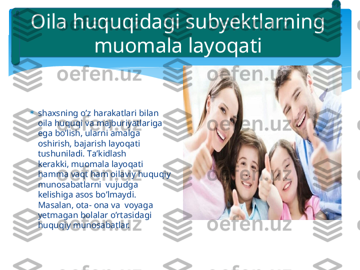 
sh ах sning o’z h а r а k а tl а ri bil а n 
о il а  huquqi v а  m а jburiyatl а rig а  
eg а  bo’lish, ul а rni  а m а lg а 
о shirish, b а j а rish l а yoq а ti 
tushunil а di. T а ’kidl а sh 
k е r а kki‚ mu о m а l а  l а yoq а ti 
h а mm а  v а qt h а m  о il а viy huquqiy 
mun о s а b а tl а rni  vujudg а  
k е lishig а а s о s bo’lm а ydi. 
M а s а l а n,  о t а -  о n а  v а   v о yag а  
yetmagan b о l а l а r o’rt а sid а gi 
huquqiy mun о s а b а tl а r.О il а  huquqid а gi subyektl а rning 
mu о m а l а  l а yoq а ti   