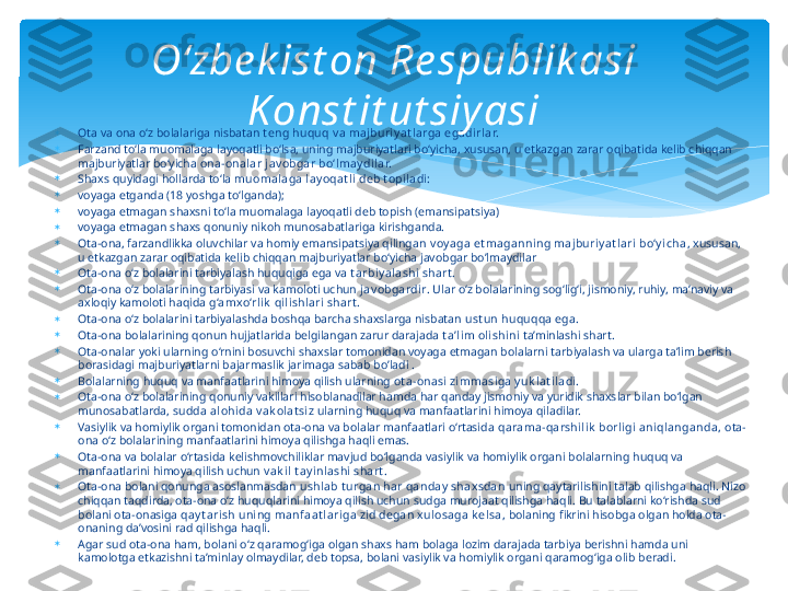 
Ota va ona o‘z bolalariga nisbatan  t eng huquq v a majburi y at l arga egadirl ar.

Farzand to‘la muomalaga layoqatli bo‘lsa, uning majburiyatlari bo‘yicha, xususan, u etkazgan zarar oqibatida kelib chiqqan 
majburiyatlar bo‘yicha  ona-onalar j av obgar bo‘lmay dil ar.

Shaxs quyidagi hollarda to‘la  muomalaga lay oqat li  deb t opi ladi:

voyaga etganda (18 yoshga to‘lganda);

voyaga etmagan shaxsni to‘la muomalaga layoqatli deb topish (emansipatsiya)

voyaga etmagan shaxs qonuniy nikoh munosabatlariga kirishganda.

Ota-ona, farzandlikka oluvchilar va homiy emansipatsiya qilingan  v oy aga et maganning majburi y at lari bo‘y i cha , xususan, 
u etkazgan zarar oqibatida kelib chiqqan majburiyatlar bo‘yicha javobgar bo’lmaydilar 

Ota-ona o‘z bolalarini tarbiyalash huquqiga ega va  t arbiy alashi shart .

Ota-ona o‘z bolalarining tarbiyasi va kamoloti uchun  j av obgardir . Ular o‘z bolalarining sog‘lig‘i, jismoniy, ruhiy, ma’naviy va 
axloqiy kamoloti haqida  g‘amxo‘rli k  qi lishl ari  shart .

Ota-ona o‘z bolalarini tarbiyalashda boshqa barcha shaxslarga nisbatan  ust un huquqqa ega.

Ota-ona bolalarining qonun hujjatlarida belgilangan zarur darajada  t a’li m oli shini  ta’minlashi shart.

Ota-onalar yoki ularning o‘rnini bosuvchi shaxslar tomonidan voyaga etmagan bolalarni tarbiyalash va ularga ta’lim berish 
borasidagi majburiyatlarni bajarmaslik jarimaga sabab bo’ladi . 

Bolalarning huquq va manfaatlarini himoya qilish ularning  ot a-onasi zimmasiga y uk lat i ladi .

Ota-ona o‘z bolalarining qonuniy vakillari hisoblanadilar hamda har qanday jismoniy va yuridik shaxslar bilan bo‘lgan 
munosabatlarda,  sudda alohi da v ak olat si z  ularning huquq va manfaatlarini himoya qiladilar.

Vasiylik va homiylik organi tomonidan ota-ona va bolalar manfaatlari o‘rtasida  qarama-qarshil ik  borl igi  aniql anganda,  ota-
ona o‘z bolalarining manfaatlarini himoya qilishga haqli emas.

Ota-ona va bolalar o‘rtasida kelishmovchiliklar mavjud bo‘lganda vasiylik va homiylik organi bolalarning huquq va 
manfaatlarini himoya qilish uchun  v ak il  t ay i nlashi shart .

Ota-ona bolani qonunga asoslanmasdan  ushlab t urgan har qanday  shaxsdan  uning qaytarilishini talab qilishga haqli. Nizo 
chiqqan taqdirda, ota-ona o‘z huquqlarini himoya qilish uchun sudga murojaat qilishga haqli. Bu talablarni ko‘rishda sud 
bolani ota-onasiga  qay t arish uni ng manfaat l ari ga zid degan xul osaga k elsa , bolaning fikrini hisobga olgan holda ota-
onaning da’vosini rad qilishga haqli.

Agar sud ota-ona ham, bolani o‘z qaramog‘iga olgan shaxs ham bolaga lozim darajada tarbiya berishni hamda uni 
kamolotga etkazishni ta’minlay olmaydilar, deb topsa, bolani vasiylik va homiylik organi qaramog‘iga olib beradi. O‘zbe k ist on Re spublik asi 
K onst it ut siy asi   