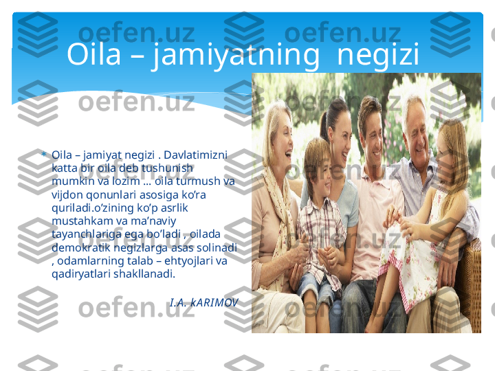 Oila – jamiyatning  negizi 

Oila – jamiyat negizi . Davlatimizni 
katta bir oila deb tushunish 
mumkin va lozim … oila turmush va 
vijdon qonunlari asosiga ko’ra 
quriladi.o’zining ko’p asrlik 
mustahkam va ma’naviy 
tayanchlariga ega bo’ladi , oilada 
demokratik negizlarga asas solinadi 
, odamlarning talab – ehtyojlari va 
qadiryatlari shakllanadi.                      
                                                                 
                                   I .A . k A RI MOV   