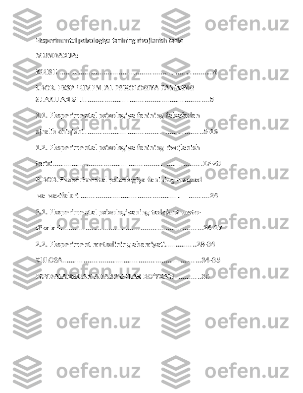 Eksperimental psixologiya fanining rivojlanish tarixi
MUNDARIJA:
KIRISH..........................................................................4
I.BOB. EKSPERIMENTAL PSIXOLOGIYA FANINING 
SHAKLLANISHI............................................................5
1.1. Eksperimental psixologiya fanining falsafadan 
ajralib chiqishi.........................................................5-16
1.2. Eksperimental psixologiya fanining rivojlanish 
tarixi.......................................................................17-23
II.BOB. Eksperimental psixologiya fanining maqsad
 va  vazifalari................................................     ..........24
2.1. Eksperimental psixologiyaning tadqiqot meto-
dikalari....................................................................24-27
2.2. Eksperiment metodining ahamiyati...............28-34
XULOSA..................................................................34-35
FOYDALANILGAN ADABIYOTLAR RO‘YXATI.............36
1 