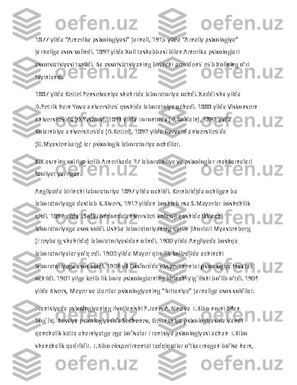 1877 yilda “Amerika psixologiyasi” jurnali, 1915 yilda “Amaliy psixologiya” 
jurnaliga asos solindi. 1892 yilda Xoll tashabbusi bilan Amerika psixologlari 
assotsiatsiyasi tuzildi. Bu assotsiatsiyaning birinchi prezidenti etib Xollning o’zi 
tayinlandi.
1887 yilda Kettel Penselvaniya shahrida laboratoriya ochdi. Xuddi shu yilda 
D.Petrik ham Yova universiteti qoshida laboratoiya ochadi. 1888 yilda Viskonsern 
universitetida (D.Yastrov), 1891 yilda Torontoda (D.Bolduin), 1891 yilda 
Kolumbiya universitetida (D.Kettel), 1892 yilda Garvard universitetida 
(G.Myustenburg) lar psixologik laboratoriya ochdilar.
XIX asrning oxiriga kelib Amerikada 27 laboratoriya va psixologlar mahkamalari 
faoliyat yuritgan.
Angliyada birinchi laboratoriya 1897 yilda ochildi. Kembridjda ochilgan bu 
laboratoriyaga dastlab R.Rivers, 1912 yildan boshlab esa S.Mayerlar boshchilik 
qildi. 1897 yilda J.Solli Londonda universitet kolledji qoshida ikkinchi 
laboratoriyaga asos soldi. Ushbu laboratoriyaning ayrim jihozlari Myustenberg 
(Freyburg shahrida) laboratoriyasidan olindi. 1900 yilda Angliyada boshqa 
laboratoriyalar yo’q edi. 1903 yilda Mayer qirollik kolledjida uchinchi 
laboratoriyaga asos soldi. 1936 yil Oksfordda eksperimental psixologiya instituti 
ochildi. 1901 yilga kelib ilk bora psixologlarning birinchi yig`ilishi bo’lib o’tdi. 1904 
yilda Rivers, Mayer va Uartlar psixologiyaning “Britaniya” jurnaliga asos soldilar.
Frantsiyada psixologiyaning rivojlanishi P.Jane, A.Bine va T.Ribo nomi bilan 
bog`liq. Rossiya psixologiyasida Sechenev, Germaniya psixologiyasida Vundt 
qanchalik katta ahamiyatga ega bo’lsalar Frantsiya psixologiyasi uchun T.Ribo 
shunchalik qadrlidir. T.Ribo eksperimental tadqiqotlar o’tkazmagan bo’lsa ham, 
11 