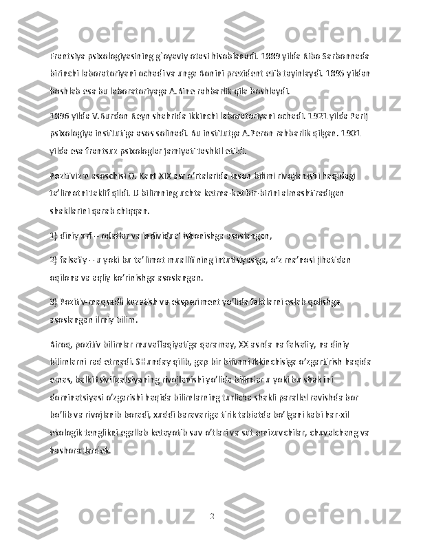 Frantsiya psixologiyasining g`oyaviy otasi hisoblanadi. 1889 yilda Ribo Sarbonnada
birinchi laboratoriyani ochadi va unga Bonini prezident etib tayinlaydi. 1895 yildan
boshlab esa bu laboratoriyaga A.Bine rahbarlik qila boshlaydi.
1896 yilda V.Burdon Reyn shahrida ikkinchi laboratoriyani ochadi. 1921 yilda Parij 
psixologiya institutiga asos solinadi. Bu institutga A.Peron rahbarlik qilgan. 1901 
yilda esa frantsuz psixologlar jamiyati tashkil etildi.
Pozitivizm asoschisi O. Kant XIX asr o’rtalarida inson bilimi rivojlanishi haqidagi 
ta’limotni taklif qildi. U bilimning uchta ketma-ket bir-birini almashtiradigan 
shakllarini qarab chiqqan.
1) diniy urf – odatlar va individual ishonishga asoslangan,
2) falsafiy – u yoki bu ta’limot muallifining intuitsiyasiga, o’z ma’nosi jihatidan 
oqilona va aqliy ko’rinishga asoslangan.
3) Pozitiv-maqsadli kuzatish va eksperiment yo’lida faktlarni eslab qolishga 
asoslangan ilmiy bilim.
Biroq, pozitiv bilimlar muvaffaqiyatiga qaramay, XX asrda na falsafiy, na diniy 
bilimlarni rad etmadi. SHunday qilib, gap bir bilimni ikkinchisiga o’zgartirish haqida
emas, balki tsivilizatsiyaning rivojlanishi yo’lida bilimlar u yoki bu shaklini 
dominatsiyasi o’zgarishi haqida bilimlarning turlicha shakli parallel ravishda bor 
bo’lib va rivojlanib boradi, xuddi baravariga tirik tabiatda bo’lgani kabi har-xil 
ekologik tenglikni egallab ketayotib suv o’tlari va sut emizuvchilar, chuvalchang va
hashoratlardek.
12 