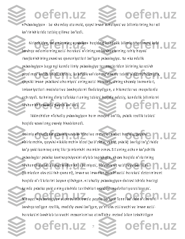 «Psixologiya» - bu shunday atamaki, qaysi inson amaliyoti va bilimlarining har-xil 
ko’rinishlarida tatbiq qilinsa bo’ladi.
       Birinchidan, odamlarning «psixika» haqidagi kundalik bilimlari tuzilmasi kabi 
boshqa odamlarning xatti-harakati o’zining va boshqalarning ruhiy hayoti 
rivojlanishining asosi va qonuniyatlari bo’lgan psixologiya. Bu «kundalik 
psixologiya» bugungi kunda ilmiy psixologiya tarmoqlaridan birining kuzatish 
predmeti bo’lib qoldi. Odatiy, kundalik so’zlar ma’nosida tabiiy tilda muhrlangan, 
qaysiki inson psixikasi ahamiyati uning xatti-harakati, uning shaxsiy tomonlari, 
imkoniyatlari motivlari va boshqalarni ifodalaydigan, u hikmatlar va maqollarda 
uchraydi. Ruhning diniy tafakkuri uning tabiati haqida odatiy, kundalik bilimlarni 
tushunishi asosida paydo bo’ladi.
Ikkinchidan «falsafiy psixologiya» ham mavjud bo’lib, psixik reallik tabiati 
haqida savol eng asosiy hisoblanadi.
Doimiy «falsafaning asosiy savoli» ideal va material nisbat haqida, qaysisi 
«birlamchi», qaysisi «ikkilamchi» ideal (sub’ektiv, ruhiy, psixik) borligi to’g’risida 
ko’p yoki kamroq aniq fikr jamlanishi mumkin emas. SHuning uchun ko’pchilik 
psixologlar psixika kontseptsiyasini o’ylab topishgan, shaxs haqida o’zlarining 
tushunchalarini uning rivojlanishi ahamiyati, ob’ektiv va sub’ektiv borliqni 
(jumladan aks ettirish qonuni), inson va insonlar guruhi xatti-harakati determinant
haqida o’z fikrlarini bayon qilishgan. «Falsafiy psixologiya» doirasi ichida hozirgi 
kunda psixika yoki uning alohida tuzilishlari ostidagi modellari yaratilayapti.
Nihoyat «psixologiya» atamasi XIX asrda paydo bo’lgan fanni ba’zida o’zini-o’zi 
boshqaradigan reallik, moddiy asosi bo’lgan, ya’ni aks ettiruvchi va inson xatti-
harakatini boshlab turuvchi mexanizmi va atroflicha metod bilan tekshirilgan 
13 
