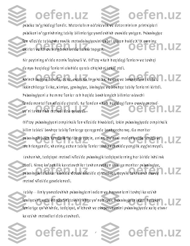 psixika to’grisidagi fandir. Materializm ob’ektivlik va determinizm printsiplari 
psixikani o’rganishning tabiiy bilimlariga yondashish asosida yotgan. Psixologiya 
fan sifatida tabiatshunoslik metodologiyasini qabul qilgan holda X1X asrning 
oxirlari va XX asrning boshlarida tarkib topgan.
Bir paytning o’zida nemis faylasufi V. Dil’tey «Ruh haqidagi fanlar» va tashqi 
dunyo haqidagi fanlarni alohida qarab chiqishni taklif etdi.
Birinchilarga u falsafa, etika, estetika lingvistika, huquq va boshqalarni kiritdi. 
Ikkinchilarga fizika, ximiya, geologiya, biologiya va boshqa tabiiy fanlarni kiritdi. 
Psixologiyani u hamma fanlar ruh haqida boshlangich bilimlar oluvchi 
fundamental fan sifatida ajratdi. Bu fandan «Ruh haqidagi fan» asosiy metod- 
ya’ni tushunish metodi deb qaraydi.
Dil’tey psixologiyani empiristik fan sifatida hisobladi, lekin psixologiyada empiristik
bilim tabiati boshqa tabiiy fanlarga qaraganda boshqacharoq. Gumanitar 
psixologik bilim kundalik tajribaga yaqin, uning ma’nosi madaniyatda taniqli va 
muhrlangandir, shuning uchun tabiiy fanlar tushunchasida yangilik uyg’otmaydi.
Tushunish, tadqiqot metodi sifatida psixologik tadqiqotlarning har birida ishtirok 
etadi. Biroq ko’pchilik kuzatuvchilar tushunuvchan yoki gumanitar psixologiya, 
psixologik tafakkur alohida sferasi sifatida ajratadilar, qaysiki tushunish asosiy 
metod sifatida gavdalanadi.
Tabiiy – ilmiy yonadashish psixologlarni odam va hayvonlarni tashqi kuzatish 
faoliyatini, xatti-harakatini tekshirishga yo’naltiradi. Psixologiyani xatti-harakat 
fanlariga qo’shishda, tadqiqot, o’lchash va eksperimentni psixologiyada xulq-atvor
kuzatish metodlari deb atashadi.
14 