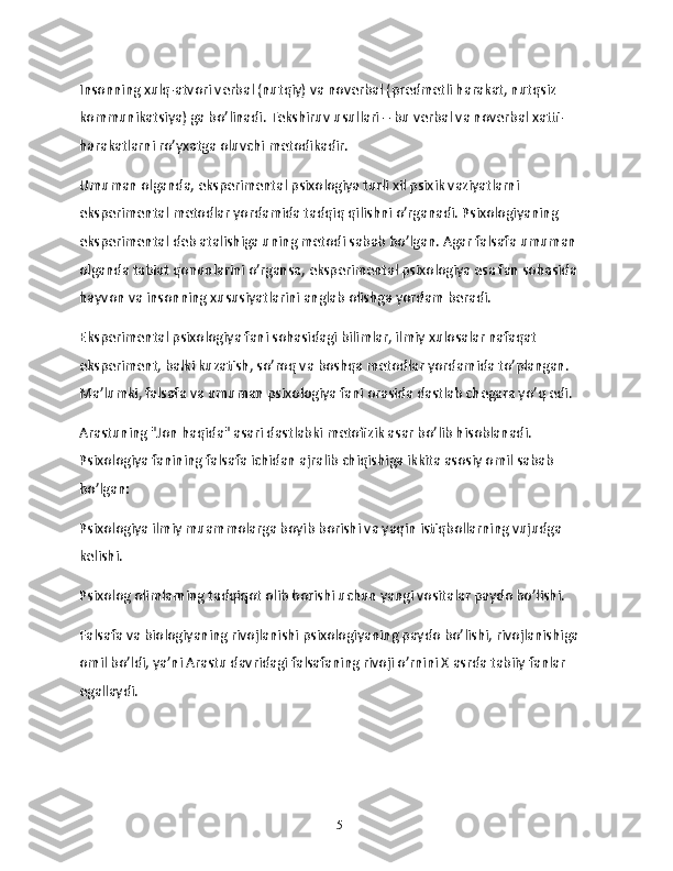 Insonning xulq-atvori verbal (nutqiy) va noverbal (predmetli harakat, nutqsiz 
kommunikatsiya) ga bo’linadi. Tekshiruv usullari – bu verbal va noverbal xatti-
harakatlarni ro’yxatga oluvchi metodikadir.
Umuman olganda, eksperimental psixologiya turli xil psixik vaziyatlarni 
eksperimental metodlar yordamida tadqiq qilishni o’rganadi. Psixologiyaning 
eksperimental deb atalishiga uning metodi sabab bo’lgan. Agar falsafa umuman 
olganda tabiat qonunlarini o’rgansa, eksperimental psixologiya esa fan sohasida 
hayvon va insonning xususiyatlarini anglab olishga yordam beradi.
Eksperimental psixologiya fani sohasidagi bilimlar, ilmiy xulosalar nafaqat 
eksperiment, balki kuzatish, so’roq va boshqa metodlar yordamida to’plangan. 
Ma’lumki, falsafa va umuman psixologiya fani orasida dastlab chegara yo’q edi.
Arastuning "Jon haqida" asari dastlabki metofizik asar bo’lib hisoblanadi. 
Psixologiya fanining falsafa ichidan ajralib chiqishiga ikkita asosiy omil sabab 
bo’lgan:
Psixologiya ilmiy muammolarga boyib borishi va yaqin istiqbollarning vujudga 
kelishi.
Psixolog olimlarning tadqiqot olib borishi uchun yangi vositalar paydo bo’lishi.
Falsafa va biologiyaning rivojlanishi psixologiyaning paydo bo’lishi, rivojlanishiga 
omil bo’ldi, ya’ni Arastu davridagi falsafaning rivoji o’rnini X asrda tabiiy fanlar 
egallaydi.
15 