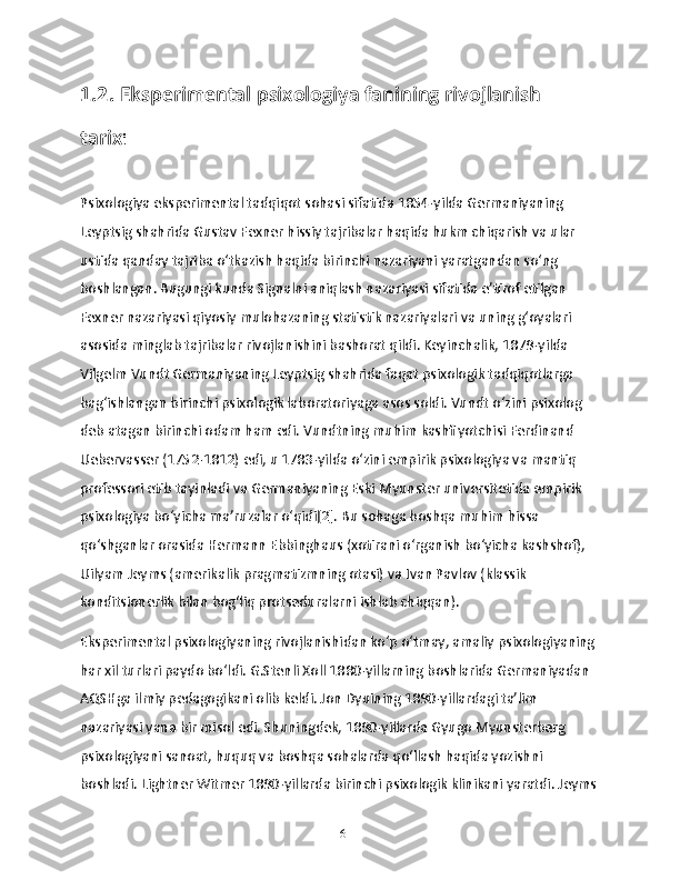 1.2. Eksperimental psixologiya fanining rivojlanish 
tarix i
Psixologiya eksperimental tadqiqot sohasi sifatida 1854-yilda Germaniyaning 
Leyptsig shahrida Gustav Fexner hissiy tajribalar haqida hukm chiqarish va ular 
ustida qanday tajriba oʻtkazish haqida birinchi nazariyani yaratgandan soʻng 
boshlangan. Bugungi kunda Signalni aniqlash nazariyasi sifatida eʼtirof etilgan 
Fexner nazariyasi qiyosiy mulohazaning statistik nazariyalari va uning gʻoyalari 
asosida minglab tajribalar rivojlanishini bashorat qildi. Keyinchalik, 1879-yilda 
Vilgelm Vundt Germaniyaning Leyptsig shahrida faqat psixologik tadqiqotlarga 
bagʻishlangan birinchi psixologik laboratoriyaga asos soldi. Vundt oʻzini psixolog 
deb atagan birinchi odam ham edi. Vundtning muhim kashfiyotchisi Ferdinand 
Uebervasser (1752-1812) edi, u 1783-yilda oʻzini empirik psixologiya va mantiq 
professori etib tayinladi va Germaniyaning Eski Myunster universitetida empirik 
psixologiya boʻyicha maʼruzalar oʻqidi[2]. Bu sohaga boshqa muhim hissa 
qoʻshganlar orasida Hermann Ebbinghaus (xotirani oʻrganish boʻyicha kashshof), 
Uilyam Jeyms (amerikalik pragmatizmning otasi) va Ivan Pavlov (klassik 
konditsionerlik bilan bogʻliq protseduralarni ishlab chiqqan).
Eksperimental psixologiyaning rivojlanishidan koʻp oʻtmay, amaliy psixologiyaning 
har xil turlari paydo boʻldi. G.Stenli Xoll 1880-yillarning boshlarida Germaniyadan 
AQSHga ilmiy pedagogikani olib keldi. Jon Dyuining 1890-yillardagi taʼlim 
nazariyasi yana bir misol edi. Shuningdek, 1890-yillarda Gyugo Myunsterberg 
psixologiyani sanoat, huquq va boshqa sohalarda qoʻllash haqida yozishni 
boshladi. Lightner Witmer 1890-yillarda birinchi psixologik klinikani yaratdi. Jeyms
16 