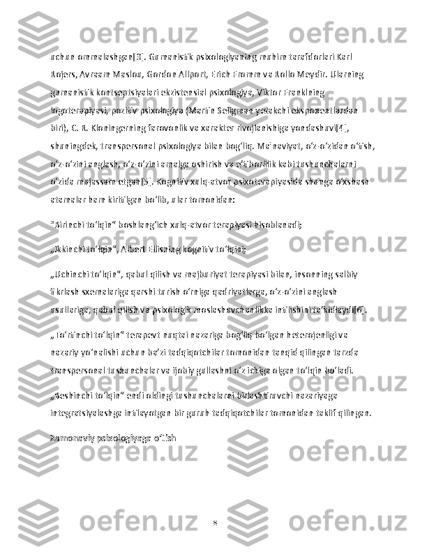 uchun ommalashgan[3]. Gumanistik psixologiyaning muhim tarafdorlari Karl 
Rojers, Avraam Maslou, Gordon Allport, Erich Fromm va Rollo Meydir. Ularning 
gumanistik kontseptsiyalari ekzistensial psixologiya, Viktor Franklning 
logoterapiyasi, pozitiv psixologiya (Martin Seligman yetakchi eksponentlardan 
biri), C. R. Kloningerning farovonlik va xarakter rivojlanishiga yondashuvi[4], 
shuningdek, transpersonal psixologiya bilan bogʻliq. Ma'naviyat, oʻz-oʻzidan oʻtish,
oʻz-oʻzini anglash, oʻz-oʻzini amalga oshirish va eʼtiborlilik kabi tushunchalarni 
oʻzida mujassam etgan[5]. Kognitiv xulq-atvor psixoterapiyasida shunga oʻxshash 
atamalar ham kiritilgan boʻlib, ular tomonidan:
"Birinchi toʻlqin“ boshlangʻich xulq-atvor terapiyasi hisoblanadi;
„Ikkinchi toʻlqin“, Albert Ellisning kognitiv toʻlqini;
„Uchinchi toʻlqin“, qabul qilish va majburiyat terapiyasi bilan, insonning salbiy 
fikrlash sxemalariga qarshi turish oʻrniga qadriyatlarga, oʻz-oʻzini anglash 
usullariga, qabul qilish va psixologik moslashuvchanlikka intilishini taʼkidlaydi[6].
„Toʻrtinchi toʻlqin“ terapevt nuqtai nazariga bogʻliq boʻlgan heterojenligi va 
nazariy yoʻnalishi uchun baʼzi tadqiqotchilar tomonidan tanqid qilingan tarzda 
transpersonal tushunchalar va ijobiy gullashni oʻz ichiga olgan toʻlqin boʻladi.
„Beshinchi toʻlqin“ endi oldingi tushunchalarni birlashtiruvchi nazariyaga 
integratsiyalashga intilayotgan bir guruh tadqiqotchilar tomonidan taklif qilingan.
Zamonaviy psixologiyaga oʻtish
18 