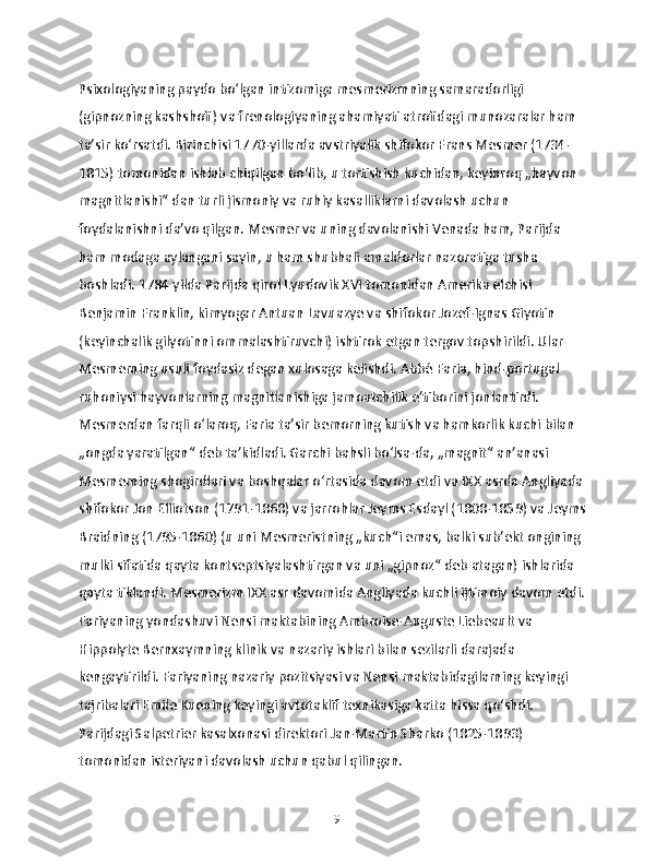 Psixologiyaning paydo boʻlgan intizomiga mesmerizmning samaradorligi 
(gipnozning kashshofi) va frenologiyaning ahamiyati atrofidagi munozaralar ham 
taʼsir koʻrsatdi. Birinchisi 1770-yillarda avstriyalik shifokor Frans Mesmer (1734-
1815) tomonidan ishlab chiqilgan boʻlib, u tortishish kuchidan, keyinroq „hayvon 
magnitlanishi“ dan turli jismoniy va ruhiy kasalliklarni davolash uchun 
foydalanishni daʼvo qilgan. Mesmer va uning davolanishi Venada ham, Parijda 
ham modaga aylangani sayin, u ham shubhali amaldorlar nazoratiga tusha 
boshladi. 1784 yilda Parijda qirol Lyudovik XVI tomonidan Amerika elchisi 
Benjamin Franklin, kimyogar Antuan Lavuazye va shifokor Jozef-Ignas Giyotin 
(keyinchalik gilyotinni ommalashtiruvchi) ishtirok etgan tergov topshirildi. Ular 
Mesmerning usuli foydasiz degan xulosaga kelishdi. Abbé Faria, hind-portugal 
ruhoniysi hayvonlarning magnitlanishiga jamoatchilik eʼtiborini jonlantirdi. 
Mesmerdan farqli oʻlaroq, Faria taʼsir bemorning kutish va hamkorlik kuchi bilan 
„ongda yaratilgan“ deb taʼkidladi. Garchi bahsli boʻlsa-da, „magnit“ anʼanasi 
Mesmerning shogirdlari va boshqalar oʻrtasida davom etdi va IXX asrda Angliyada 
shifokor Jon Elliotson (1791-1868) va jarrohlar Jeyms Esdayl (1808-1859) va Jeyms
Braidning (1795-1860) (u uni Mesmeristning „kuch“i emas, balki sub’ekt ongining 
mulki sifatida qayta kontseptsiyalashtirgan va uni „gipnoz“ deb atagan) ishlarida 
qayta tiklandi. Mesmerizm IXX asr davomida Angliyada kuchli ijtimoiy davom etdi. 
Fariyaning yondashuvi Nensi maktabining Ambroise-Auguste Liebeault va 
Hippolyte Bernxaymning klinik va nazariy ishlari bilan sezilarli darajada 
kengaytirildi. Fariyaning nazariy pozitsiyasi va Nensi maktabidagilarning keyingi 
tajribalari Emile Kuening keyingi avtotaklif texnikasiga katta hissa qoʻshdi. 
Parijdagi Salpetrier kasalxonasi direktori Jan-Martin Sharko (1825-1893) 
tomonidan isteriyani davolash uchun qabul qilingan.
19 