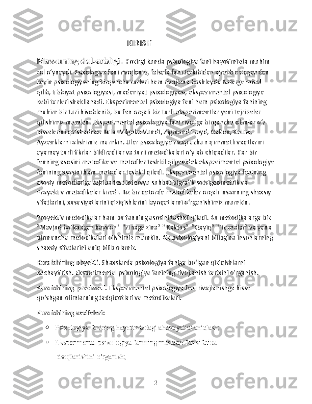                                                          KIRISH
Mavzuning dolzarbligi.  Hozirgi kunda psixologiya fani hayotimizda muhim 
rol o‘ynaydi. Psixologiya fani rivojlanib, falsafa fani tarkibidan ajralib chiqqandan 
keyin psixologiyaning birqancha turlari ham rivojlana boshlaydi. Bularga misol 
qilib, tibbiyot psixologiyasi, madaniyat psixologiyasi, eksperimental psixologiya  
kabi turlari shakllanadi. Eksperimental psixologiya fani ham psixologiya fanining 
muhim bir turi hisoblanib, bu fan orqali biz turli eksperimentlar yani tajribalar 
qilishimiz mumkin. Eksperimental psixologiya fani rivojiga birqancha olimlar o‘z 
hissalarini qo‘shadilar. Bular Vilgelm Vundt, Zigmund Freyd, Galton, Kettel, 
Ayzenklarni olishimiz mumkin. Ular psixologiya rivoji uchun qimmatli vaqtlarini 
ayamay turli fikrlar bildiradilar va turli metodikalari o‘ylab chiqadilar. Har bir 
fanning asosini metodika va metodlar tashkil qilganidek eksperimental psixologiya
fanining asosini ham metodlar tashkil qiladi. Eksperimental psixologiya fanining 
asosiy metodlariga tajriba test intervyu suhbat bigrafik sotsigeometrik va 
Proyektiv metodikalar kiradi. Biz bir qatorda metodikalar orqali insonning shaxsiy 
sifatlarini, xususiyatlarini qiziqishlarini layoqatlarni o‘rganishimiz mumkin. 
Proyektiv metodikalar ham bu fanning asosini tashkil qiladi. Bu metodikalarga biz 
"Mavjud bo‘lmagan hayvon"  "Zinaga zina" " Kaktus"  "Qayiq" " Turnalar" va yana 
birmuncha metodikalari olishimiz mumkin. Biz psixologiyani bilibgina insonlarning 
shaxsiy sifatlarini aniq bilib olamiz.
Kurs ishining obyekti.  Shaxslarda psixologiya faniga bo‘lgan qiziqishlarni 
kuchaytirish. Eksperimental psixologiya fanining rivojlanish tarixini o‘rganish.
Kurs ishining  predmeti.  Eksperimental psixologiya fani rivojlanishga hissa 
qo‘shgan olimlarning tadqiqotlari va metodikalari.
Kurs ishining vazifalari:
 Psixologiya fanining hayotimizdagi ahamiyatini aniqlash;
 Eksperimental psixologiya fanining mustaqil fan sifatida
 rivojlanishini o‘rganish;
2 