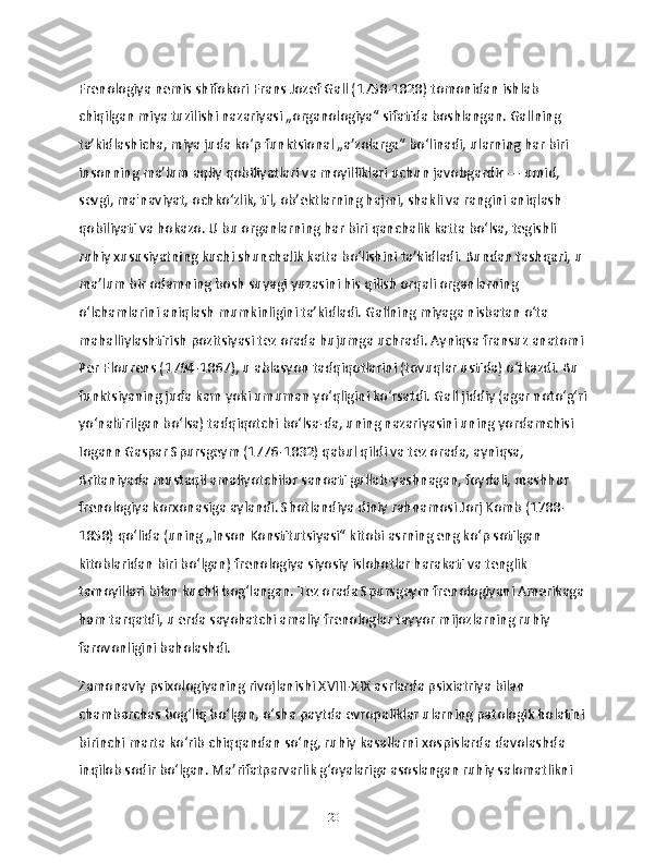 Frenologiya nemis shifokori Frans Jozef Gall (1758-1828) tomonidan ishlab 
chiqilgan miya tuzilishi nazariyasi „organologiya“ sifatida boshlangan. Gallning 
taʼkidlashicha, miya juda koʻp funktsional „aʼzolarga“ boʻlinadi, ularning har biri 
insonning maʼlum aqliy qobiliyatlari va moyilliklari uchun javobgardir — umid, 
sevgi, ma'naviyat, ochkoʻzlik, til, ob’ektlarning hajmi, shakli va rangini aniqlash 
qobiliyati va hokazo. U bu organlarning har biri qanchalik katta boʻlsa, tegishli 
ruhiy xususiyatning kuchi shunchalik katta boʻlishini taʼkidladi. Bundan tashqari, u 
maʼlum bir odamning bosh suyagi yuzasini his qilish orqali organlarning 
oʻlchamlarini aniqlash mumkinligini taʼkidladi. Gallning miyaga nisbatan oʻta 
mahalliylashtirish pozitsiyasi tez orada hujumga uchradi. Ayniqsa fransuz anatomi 
Per Flourens (1794-1867), u ablasyon tadqiqotlarini (tovuqlar ustida) oʻtkazdi. Bu 
funktsiyaning juda kam yoki umuman yoʻqligini koʻrsatdi. Gall jiddiy (agar notoʻgʻri
yoʻnaltirilgan boʻlsa) tadqiqotchi boʻlsa-da, uning nazariyasini uning yordamchisi 
Iogann Gaspar Spursgeym (1776-1832) qabul qildi va tez orada, ayniqsa, 
Britaniyada mustaqil amaliyotchilar sanoati gullab-yashnagan, foydali, mashhur 
frenologiya korxonasiga aylandi. Shotlandiya diniy rahnamosi Jorj Komb (1788-
1858) qoʻlida (uning „Inson Konstitutsiyasi“ kitobi asrning eng koʻp sotilgan 
kitoblaridan biri boʻlgan) frenologiya siyosiy islohotlar harakati va tenglik 
tamoyillari bilan kuchli bogʻlangan. Tez orada Spursgeym frenologiyani Amerikaga 
ham tarqatdi, u erda sayohatchi amaliy frenologlar tayyor mijozlarning ruhiy 
farovonligini baholashdi.
Zamonaviy psixologiyaning rivojlanishi XVIII-XIX asrlarda psixiatriya bilan 
chambarchas bogʻliq boʻlgan, oʻsha paytda evropaliklar ularning patologik holatini 
birinchi marta koʻrib chiqqandan soʻng, ruhiy kasallarni xospislarda davolashda 
inqilob sodir boʻlgan. Maʼrifatparvarlik gʻoyalariga asoslangan ruhiy salomatlikni 
20 