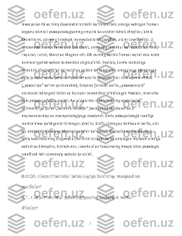 insonparvarlik va ilmiy davolashni birinchi boʻlib Gʻarbda amalga oshirgan fransuz 
begona olimlari psixopatologiyaning empirik kuzatishini ishlab chiqdilar, klinik 
sharoitlarni, ularning fiziologik munosabatlarini tavsiflab, ularni tasnifladilar. U 
ratsionalistik-empirik maktab deb ataldi, uning eng mashhur koʻrsatkichlari Pinel, 
Esquirol, Falret, Morel va Magnan edi. XIX asrning oxirida fransuz oqimi asta-sekin
nemis oʻrganish sohasi tomonidan engib oʻtildi. Dastlab, nemis maktabiga 
romantik ideallar taʼsir koʻrsatdi va aqldan koʻra koʻproq empatiyaga asoslangan 
aqliy jarayon spekulyatorlari qatorini keltirib chiqardi. Ular turli oqimlarni Reil 
(„psixiatriya“ soʻzini yaratuvchisi), Geynrot (birinchi boʻlib „psixosomatik“ 
atamasini ishlatgan) Ideler va Karuslar tomonidan taʼkidlangan Psixiker, mentalist 
yoki psixolog sifatida tanildi. Asr oʻrtalarida mentalizmning spekulyativ 
taʼlimotlariga qarshi „somatik reaksiya“ (somatiker) shakllandi va u 
neyroanatomiya va nevropatologiyaga asoslandi. Unda psixopatologik tasnifga 
muhim hissa qoʻshganlar Grisinger, Vestfal, Krafft-Ebbing va Kahlbaum boʻlib, ular 
oʻz navbatida Vernik va Meynertga taʼsir koʻrsatadi. Kraepelin sindromlardagi 
ruhiy kasalliklarning diagnostik jihatlarini birinchi boʻlib aniqlagan inqilobni amalga
oshirdi va Shnayder, Kretschmer, Leonhard va Yaspersning hissasi bilan psixologik 
tasniflash ishi zamonaviy sohada kuzatildi. 
II.BOB. Eksperimental psixologiya fanining maqsad va 
vazifalari
2.1. Eksperimental psixologiyaning tadqiqot meto-
dikalari
21 