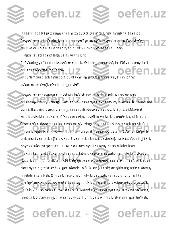   Eksperimental psixologiya fan sifatida XIX asr o‘rtalarida rivojlana boshladi. 
Eksperimental psixologiyaning maqsadi psixologik eksperiment o'tkazishning 
malaka va ko‘nikmalarini paydo qilish va rivojlantirishdan iborat.
Eksperimental psixologiyaning vazifalari:
1. Psixologiya fanida eksperiment o‘tkazishning qonunlari, tartibi va tamoyillari 
bilan tanishtirishdan iborat.
2. Turli metodikalar yordamida shaxsning psixik jarayonlari, holatlari va 
psixomotor rivojlanishini o'rganishdir.
Eksperiment nazariyani tekshirib ko‘rish uchun o'tkaziladi. Nazariya ichki 
bilishning nutqiy tizimiga izoh beradi. Nazariyaning mantiqiy qismlari bir-birini rad 
etadi. Nazariya asosida uning tushunarli obyektiv haqiqatlari yotadi.Mavjud 
ko‘plab shakllar nazariy bilish: qonunlar, tasniflar va turlar, modellar, chizmalar, 
farazlardan iborat. Har bir nazariya o‘z ichiga quyidagi tarkibiy qismlami oladi: 1. 
Empirik oqibatlar poydevori (dalillar, empirik qonun-qoidalar). 2. Asos - ko‘plab 
birlamchi sharoitlar (faraz, shart-sharoitlar farazi, aksioma), bu nazariyaning fikriy 
obyekti sifatida qaraladi. 3. Ko‘plab nazariyalar asosiy nazariy bilimlami 
mustahkamlaydi.Nazariy bilimlar tarkibiy qismlarining kelib chiqishi turlichadir. 
Nazariyaning empirik tuzilishi tadqiqot va eksperiment natijalari bilan izohlanadi. 
Nazariyaning ideallashtirilgan obyekti o ‘zi bilan (tanish) aniqlikning tanish-ramziy 
modelini yaratadi. Qonunlar nazariyani shakllantiradi, ayni paytda (aniqlikni) 
borliqni emas, ideal obyektni ta’riflaydi. Uslubiy qurilma aksiomani va gipotetik-
deduktiv nazariyalarni rivojlantiradi. Birinchidan, nazariyaning ramkasi bo‘lmish, 
isbot talab etmaydigan, zarur va yetarli bo‘lgan aksiomalardan qurilgan bo‘ladi. 
22 