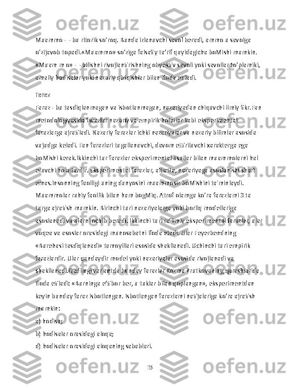 Muammo — bu ritorik so‘roq. Bunda izlanuvchi savol beradi, ammo u savolga 
o‘zijavob topadi.«Muammo» so‘ziga falsafiy ta’rif quyidagicha boMishi mumkin. 
«Muam m o» — bilishni rivojlantirishning obyektiv savoli yoki savollar to‘plamiki, 
amaliy hodisalar yoki nazariy qiziqishlar bilan ifoda etiladi.
Faraz
Faraz - bu tasdiqlanmagan va isbotlanmagan, nazariyadan chiquvchi ilmiy fikr.Fan 
metodologiyasida farazlar nazariy va empirik holatlar kabi eksperimental 
farazlarga ajratiladi. Nazariy farazlar ichki nazariyalar va nazariy bilimlar asosida 
vujudga keladi. Fan farazlari tugallanuvchi, davom ettiriluvchi xarakterga ega 
boMishi kerak.Ikkinchi tur farazlar eksperimental usullar bilan muammolarni hal 
etuvchi holatlardir. Eksperimental farazlar, albatta, nazariyaga asoslanishi shart 
emas.Insonning faolligi uning dunyosini muammosiz boMishini ta'minlaydi. 
Muammolar ruhiy faollik bilan ham bogMiq. Atrof olamga ko‘ra farazlami 3 ta 
turga ajratish mumkin. Birinchi turi nazariyalarga yoki borliq modellariga 
asoslanadi va ularni ochib beradi. Ikkinchi turi ta’limiy eksperimental farazlar, ular 
voqea va asoslar orasidagi munosabatni ifoda etadi. Ular Feyerbendning 
«Burehasi tasdiqlanadi» tamoyillari asosida shakllanadi. Uchinchi turi empirik 
farazlardir. Ular qandaydir model yoki nazariyalar asosida rivojlanadi va 
shakllanadi.Qadimgi variantda bunday farazlar Kozma Prutkovaning qarashlarida 
ifoda etiladi: «Burninga e’tibor ber, u tuklar bilan qoplangan», eksperimentdan 
keyin bunday faraz isbotlangan. Isbotlangan farazlami natijalariga ko‘ra ajratish 
mumkin:
a) hodisa;
b) hodisalar orasidagi aloqa;
d) hodisalar orasidagi aloqaning sabablari.
25 